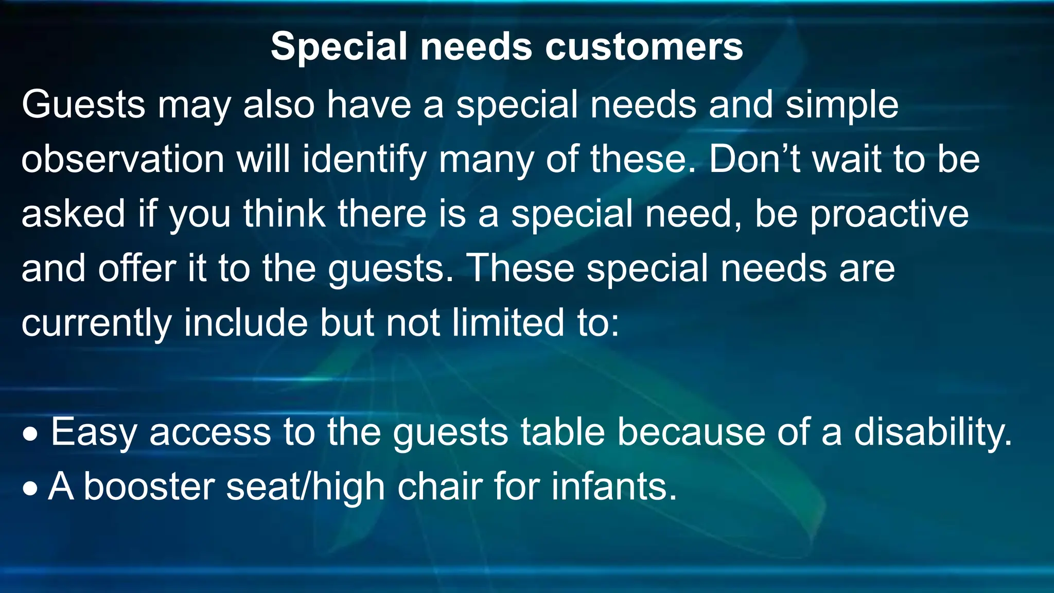Special needs customers
Guests may also have a special needs and simple
observation will identify many of these. Don’t wait to be
asked if you think there is a special need, be proactive
and offer it to the guests. These special needs are
currently include but not limited to:
 Easy access to the guests table because of a disability.
 A booster seat/high chair for infants.
 