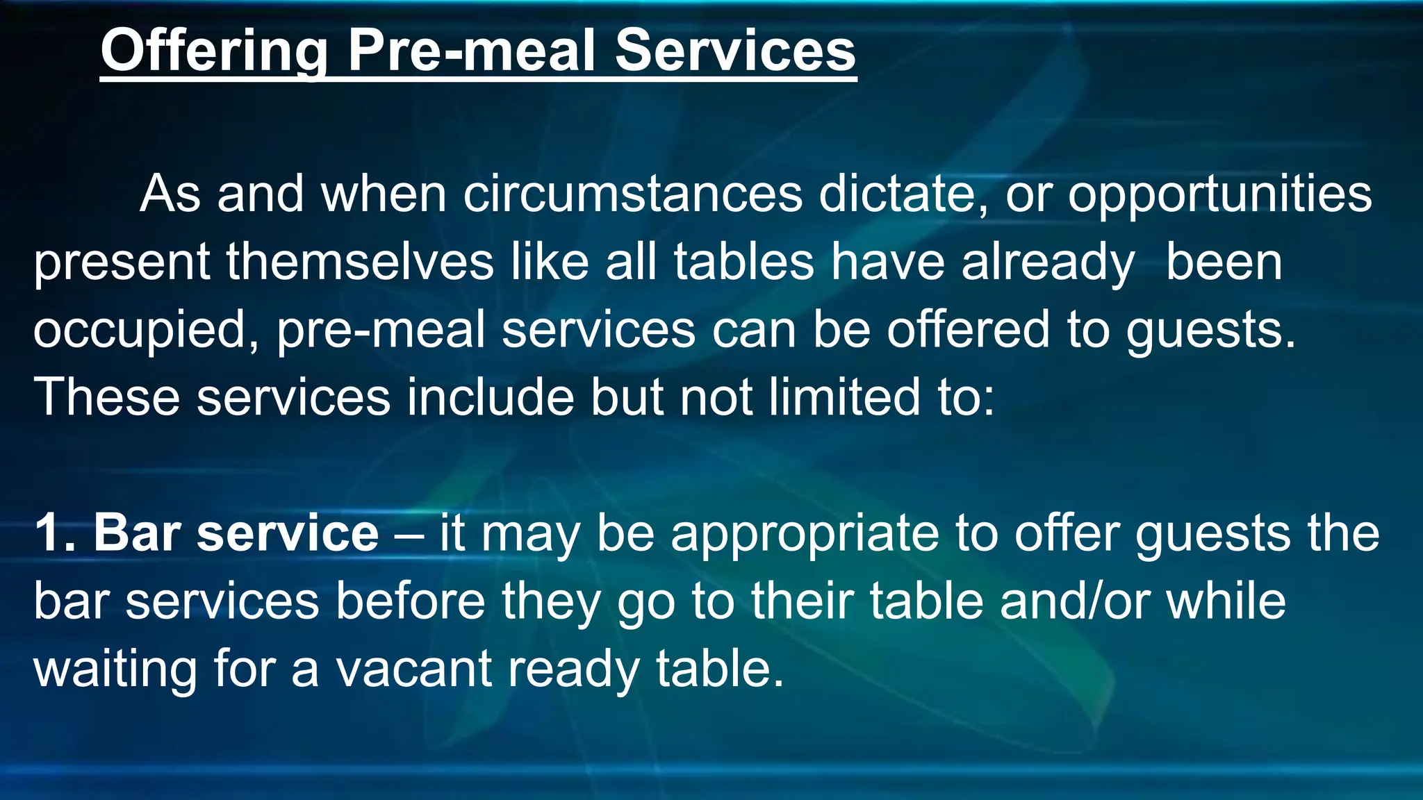 Offering Pre-meal Services
As and when circumstances dictate, or opportunities
present themselves like all tables have already been
occupied, pre-meal services can be offered to guests.
These services include but not limited to:
1. Bar service – it may be appropriate to offer guests the
bar services before they go to their table and/or while
waiting for a vacant ready table.
 