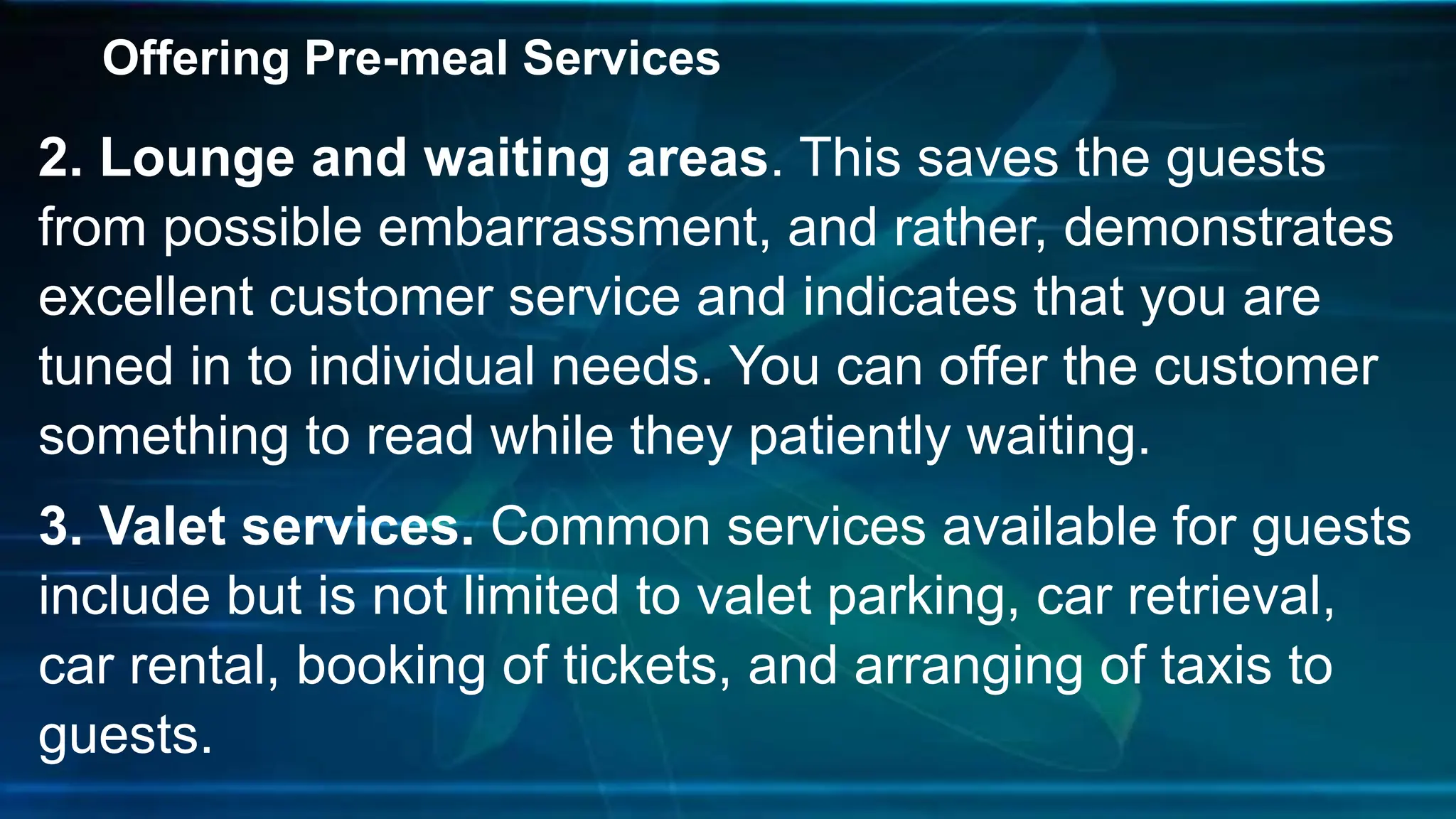 Offering Pre-meal Services
2. Lounge and waiting areas. This saves the guests
from possible embarrassment, and rather, demonstrates
excellent customer service and indicates that you are
tuned in to individual needs. You can offer the customer
something to read while they patiently waiting.
3. Valet services. Common services available for guests
include but is not limited to valet parking, car retrieval,
car rental, booking of tickets, and arranging of taxis to
guests.
 