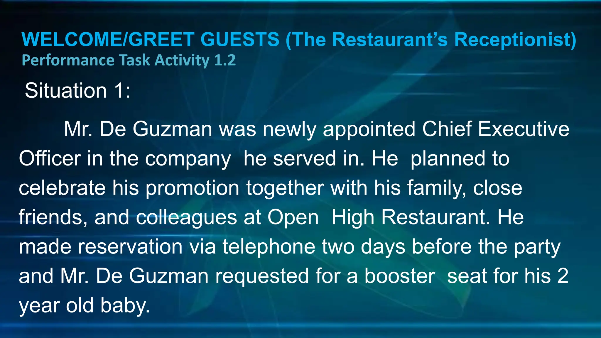 WELCOME/GREET GUESTS (The Restaurant’s Receptionist)
Performance Task Activity 1.2
Situation 1:
Mr. De Guzman was newly appointed Chief Executive
Officer in the company he served in. He planned to
celebrate his promotion together with his family, close
friends, and colleagues at Open High Restaurant. He
made reservation via telephone two days before the party
and Mr. De Guzman requested for a booster seat for his 2
year old baby.
 