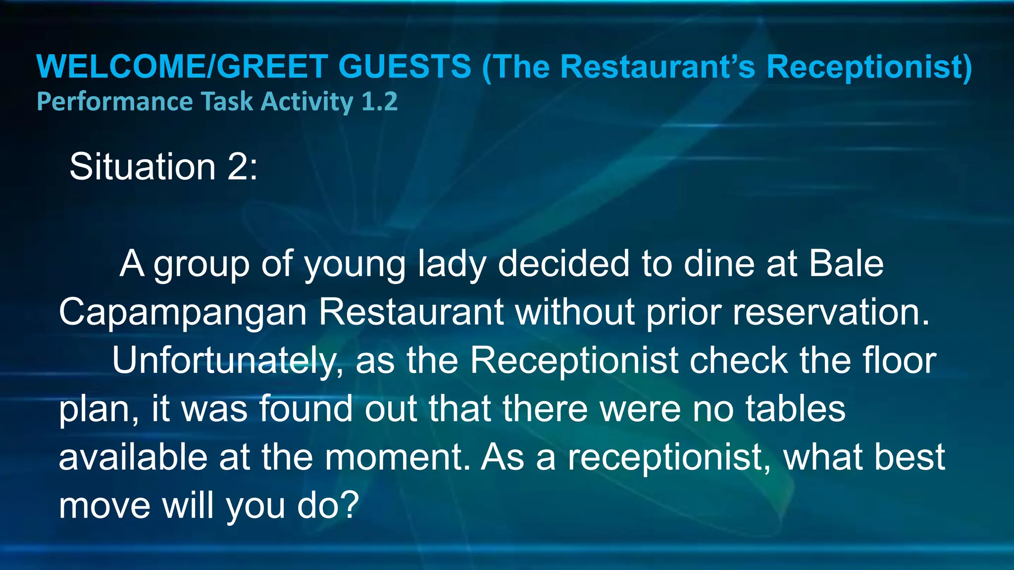 WELCOME/GREET GUESTS (The Restaurant’s Receptionist)
Performance Task Activity 1.2
Situation 2:
A group of young lady decided to dine at Bale
Capampangan Restaurant without prior reservation.
Unfortunately, as the Receptionist check the floor
plan, it was found out that there were no tables
available at the moment. As a receptionist, what best
move will you do?
 
