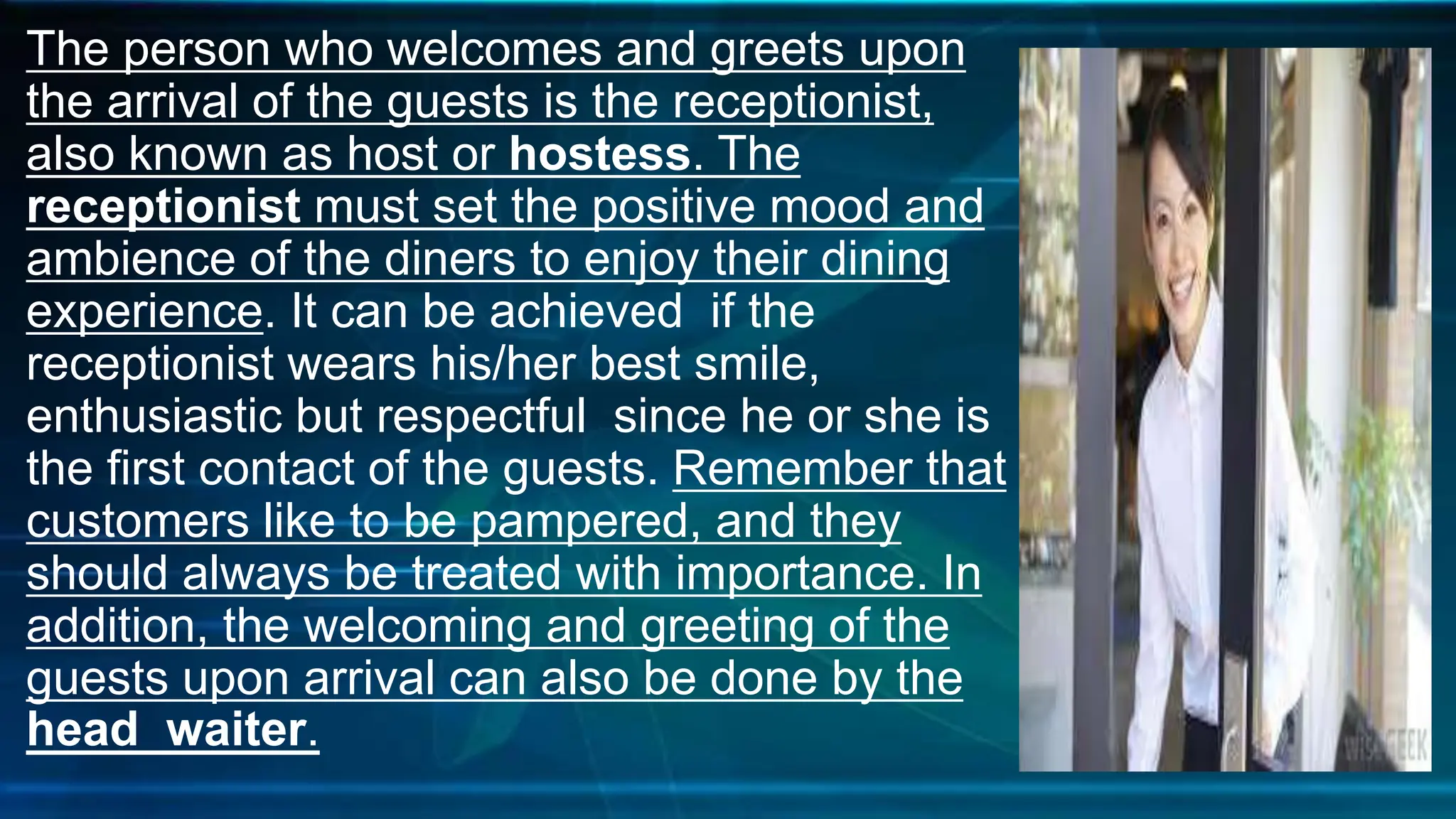 The person who welcomes and greets upon
the arrival of the guests is the receptionist,
also known as host or hostess. The
receptionist must set the positive mood and
ambience of the diners to enjoy their dining
experience. It can be achieved if the
receptionist wears his/her best smile,
enthusiastic but respectful since he or she is
the first contact of the guests. Remember that
customers like to be pampered, and they
should always be treated with importance. In
addition, the welcoming and greeting of the
guests upon arrival can also be done by the
head waiter.
 