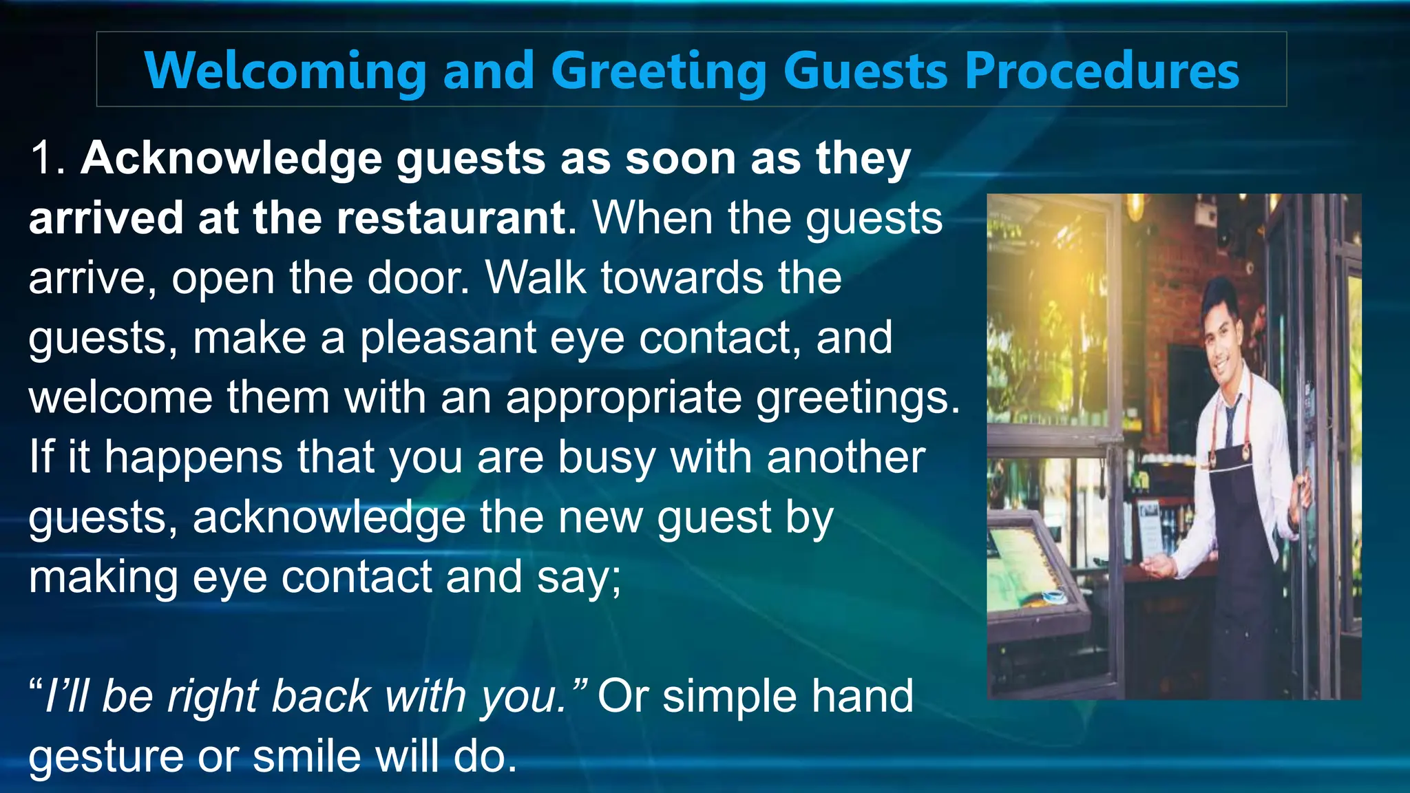1. Acknowledge guests as soon as they
arrived at the restaurant. When the guests
arrive, open the door. Walk towards the
guests, make a pleasant eye contact, and
welcome them with an appropriate greetings.
If it happens that you are busy with another
guests, acknowledge the new guest by
making eye contact and say;
“I’ll be right back with you.” Or simple hand
gesture or smile will do.
Welcoming and Greeting Guests Procedures
 