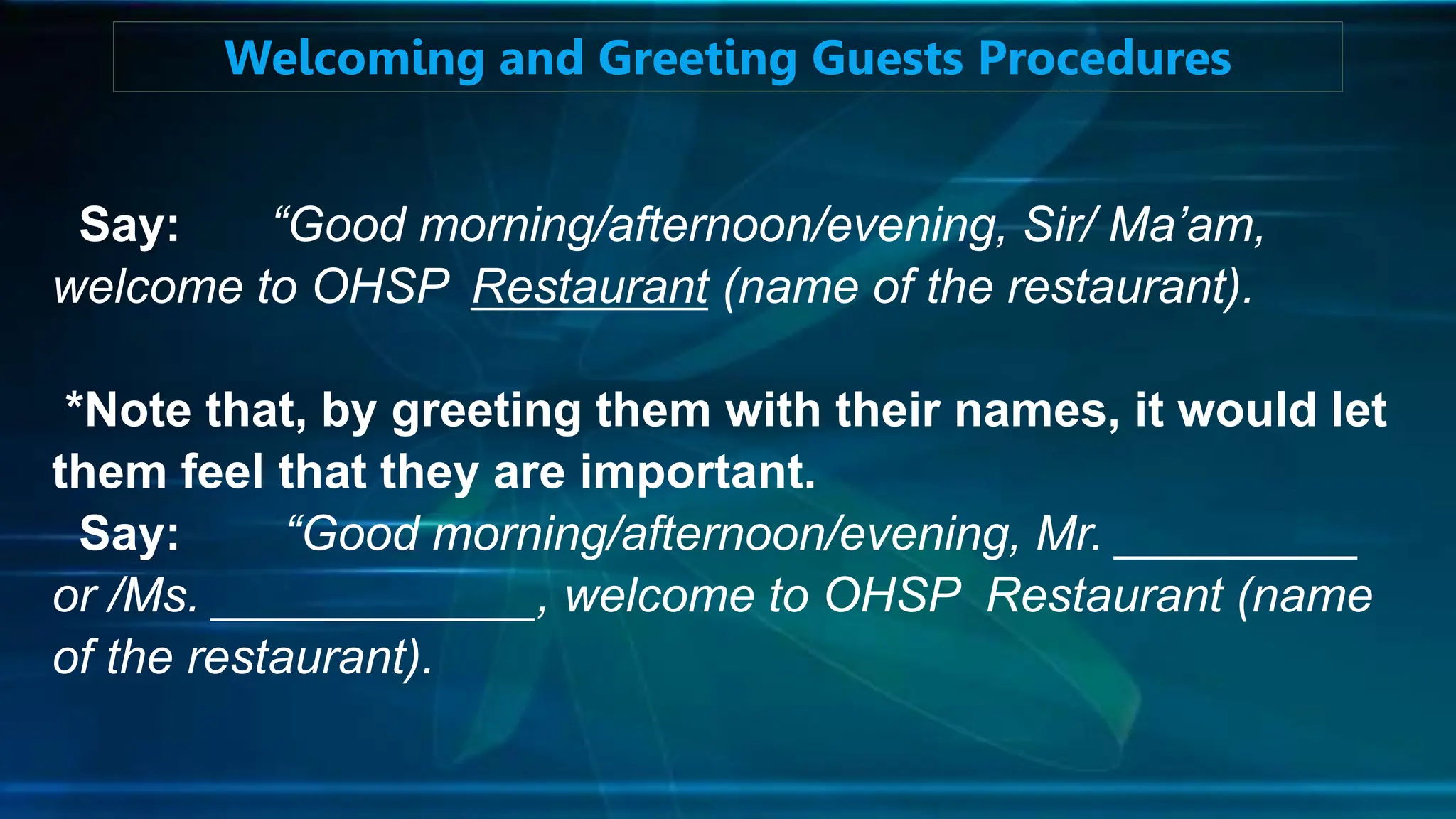 Say: “Good morning/afternoon/evening, Sir/ Ma’am,
welcome to OHSP Restaurant (name of the restaurant).
*Note that, by greeting them with their names, it would let
them feel that they are important.
Say: “Good morning/afternoon/evening, Mr. _________
or /Ms. ____________, welcome to OHSP Restaurant (name
of the restaurant).
Welcoming and Greeting Guests Procedures
 