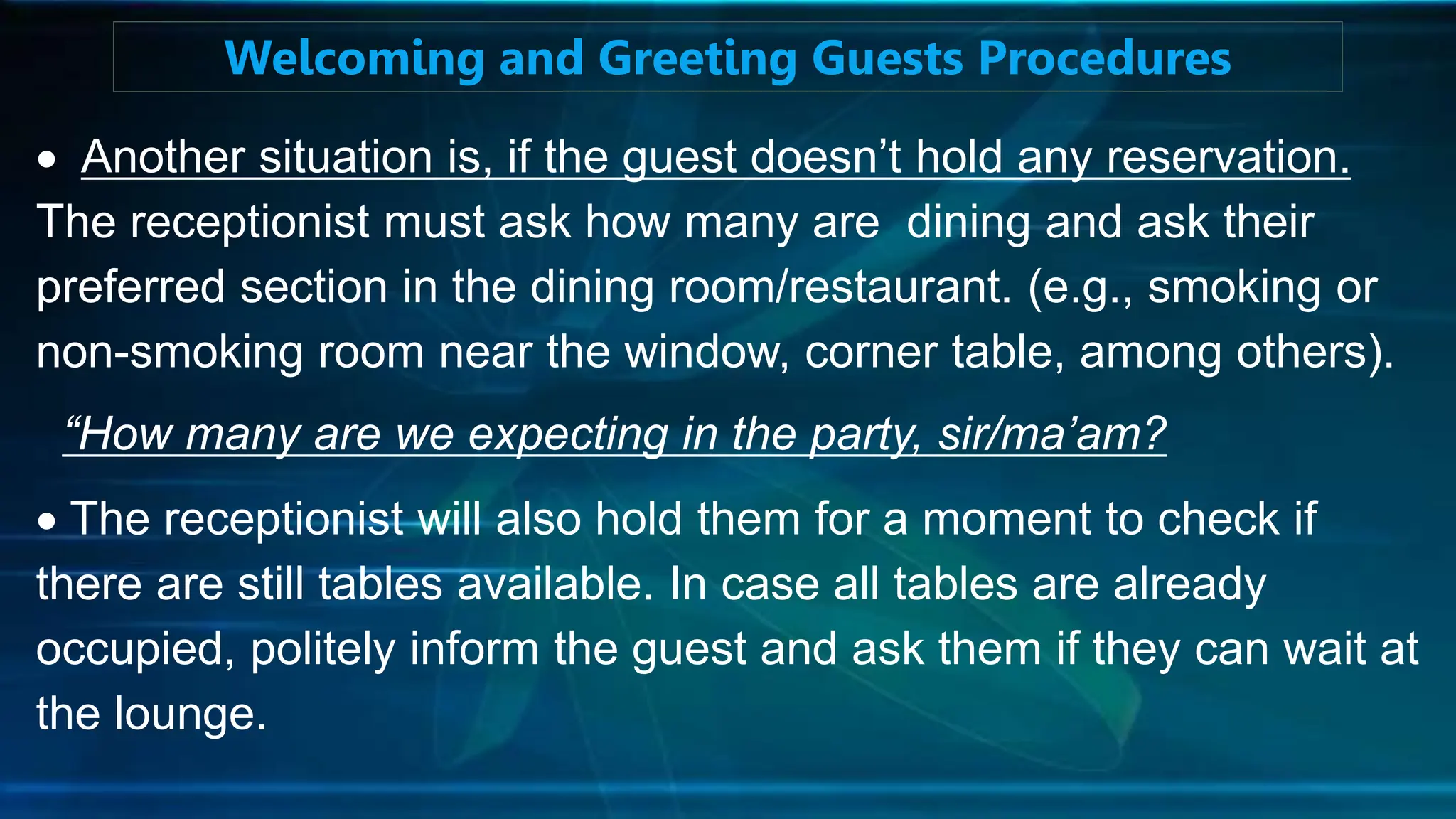  Another situation is, if the guest doesn’t hold any reservation.
The receptionist must ask how many are dining and ask their
preferred section in the dining room/restaurant. (e.g., smoking or
non-smoking room near the window, corner table, among others).
“How many are we expecting in the party, sir/ma’am?
 The receptionist will also hold them for a moment to check if
there are still tables available. In case all tables are already
occupied, politely inform the guest and ask them if they can wait at
the lounge.
Welcoming and Greeting Guests Procedures
 