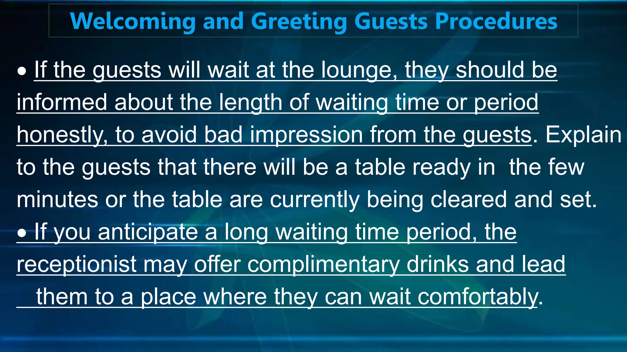 If the guests will wait at the lounge, they should be
informed about the length of waiting time or period
honestly, to avoid bad impression from the guests. Explain
to the guests that there will be a table ready in the few
minutes or the table are currently being cleared and set.
 If you anticipate a long waiting time period, the
receptionist may offer complimentary drinks and lead
them to a place where they can wait comfortably.
Welcoming and Greeting Guests Procedures
 
