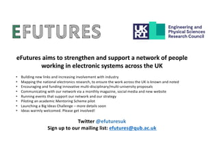 eFutures aims to strengthen and support a network of people
working in electronic systems across the UK
• Building new links and increasing involvement with industry
• Mapping the national electronics research, to ensure the work across the UK is known and noted
• Encouraging and funding innovative multi-disciplinary/multi-university proposals
• Communicating with our network via a monthly magazine, social media and new website
• Running events that support our network and our strategy
• Piloting an academic Mentoring Scheme pilot
• Launching a Big Ideas Challenge – more details soon
• Ideas warmly welcomed. Please get involved!
Twitter @efuturesuk
Sign up to our mailing list: efutures@qub.ac.uk
 