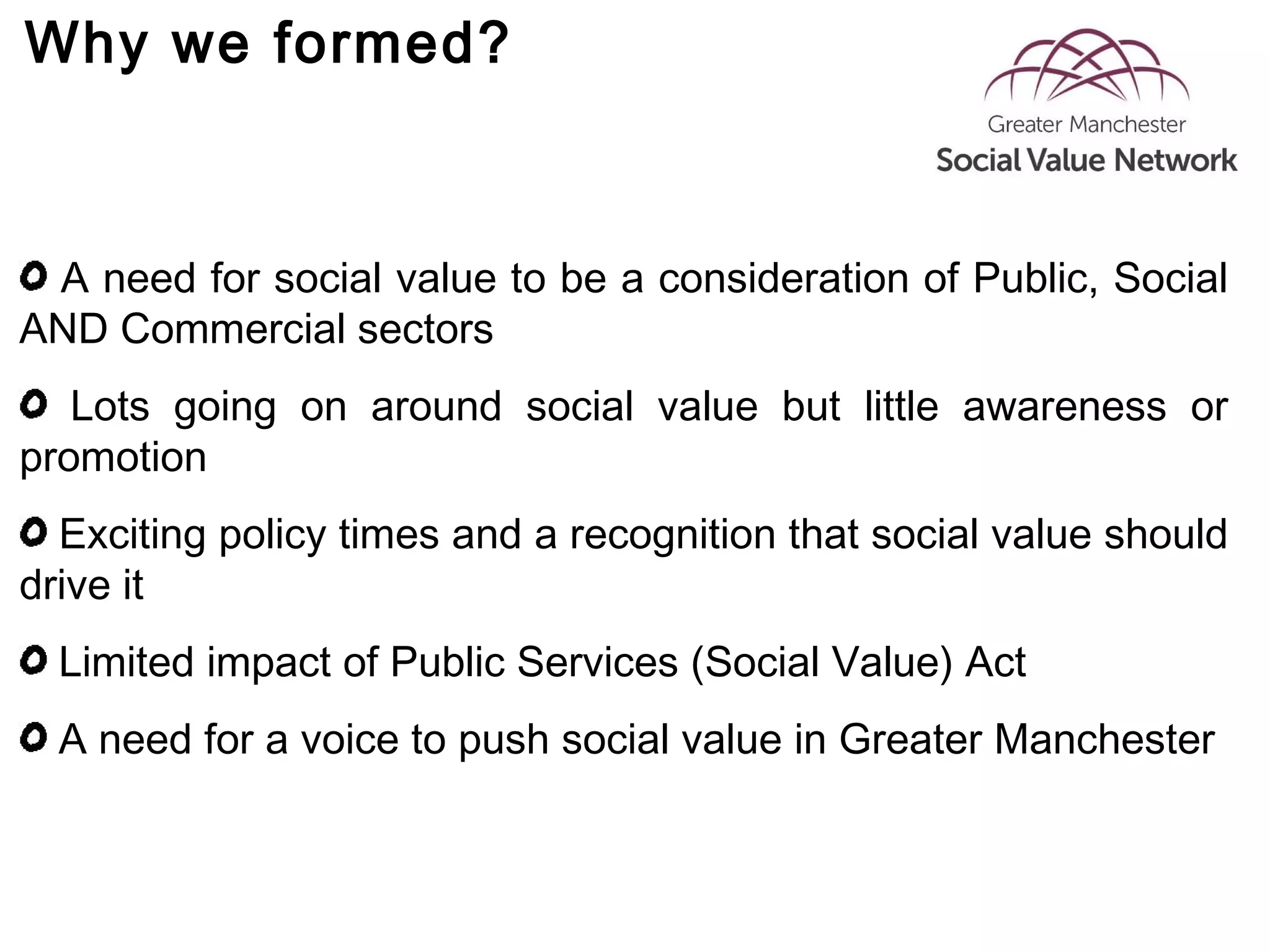 Why we formed?
A need for social value to be a consideration of Public, Social
AND Commercial sectors
Lots going on around social value but little awareness or
promotion
Exciting policy times and a recognition that social value should
drive it
Limited impact of Public Services (Social Value) Act
A need for a voice to push social value in Greater Manchester
 