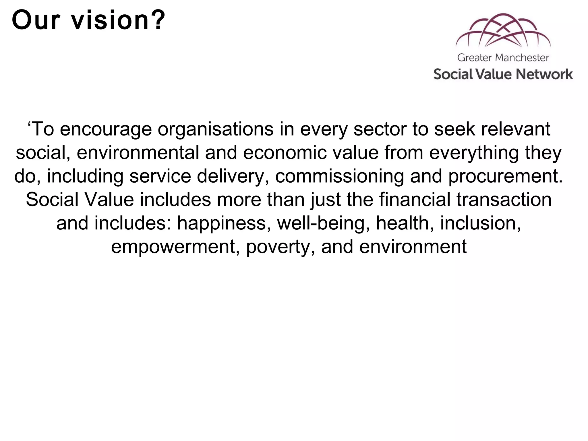 Our vision?
‘To encourage organisations in every sector to seek relevant
social, environmental and economic value from everything they
do, including service delivery, commissioning and procurement.
Social Value includes more than just the financial transaction
and includes: happiness, well-being, health, inclusion,
empowerment, poverty, and environment
 