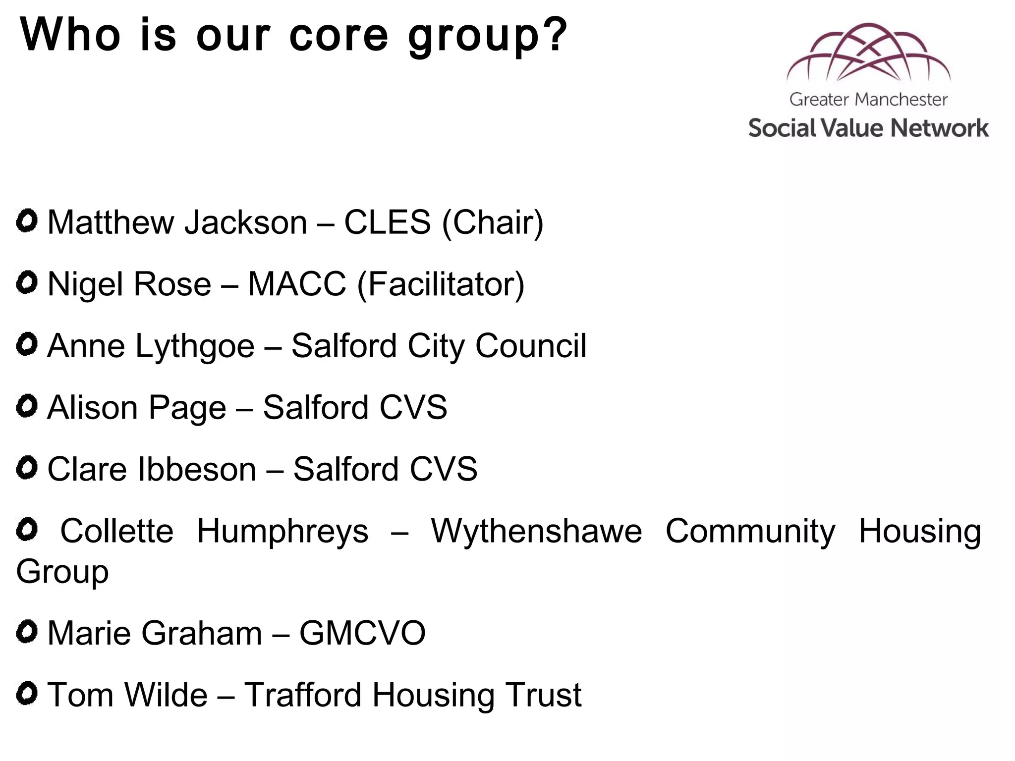 Who is our core group?
Matthew Jackson – CLES (Chair)
Nigel Rose – MACC (Facilitator)
Anne Lythgoe – Salford City Council
Alison Page – Salford CVS
Clare Ibbeson – Salford CVS
Collette Humphreys – Wythenshawe Community Housing
Group
Marie Graham – GMCVO
Tom Wilde – Trafford Housing Trust
 