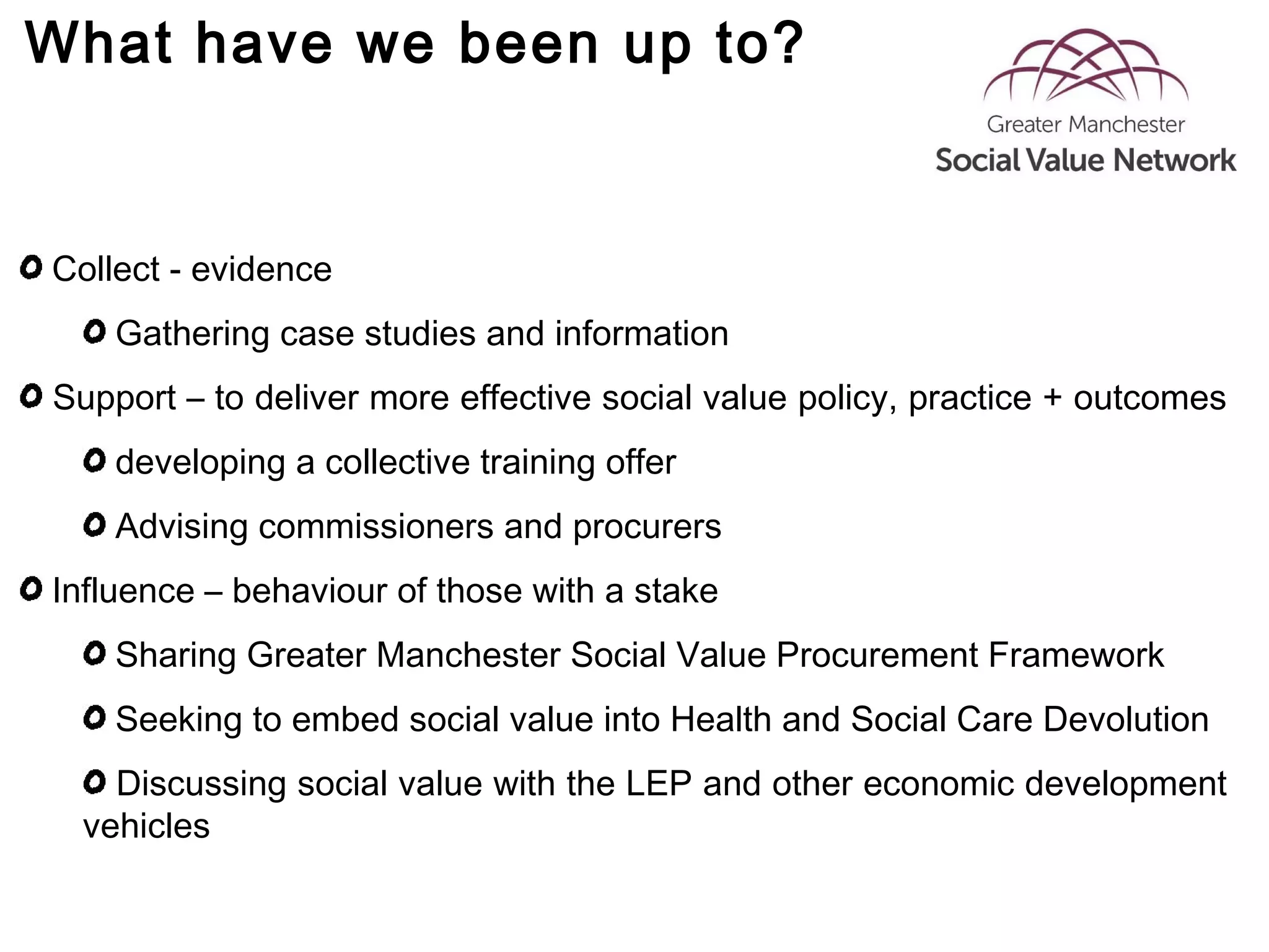 What have we been up to?
Collect - evidence
Gathering case studies and information
Support – to deliver more effective social value policy, practice + outcomes
developing a collective training offer
Advising commissioners and procurers
Influence – behaviour of those with a stake
Sharing Greater Manchester Social Value Procurement Framework
Seeking to embed social value into Health and Social Care Devolution
Discussing social value with the LEP and other economic development
vehicles
 