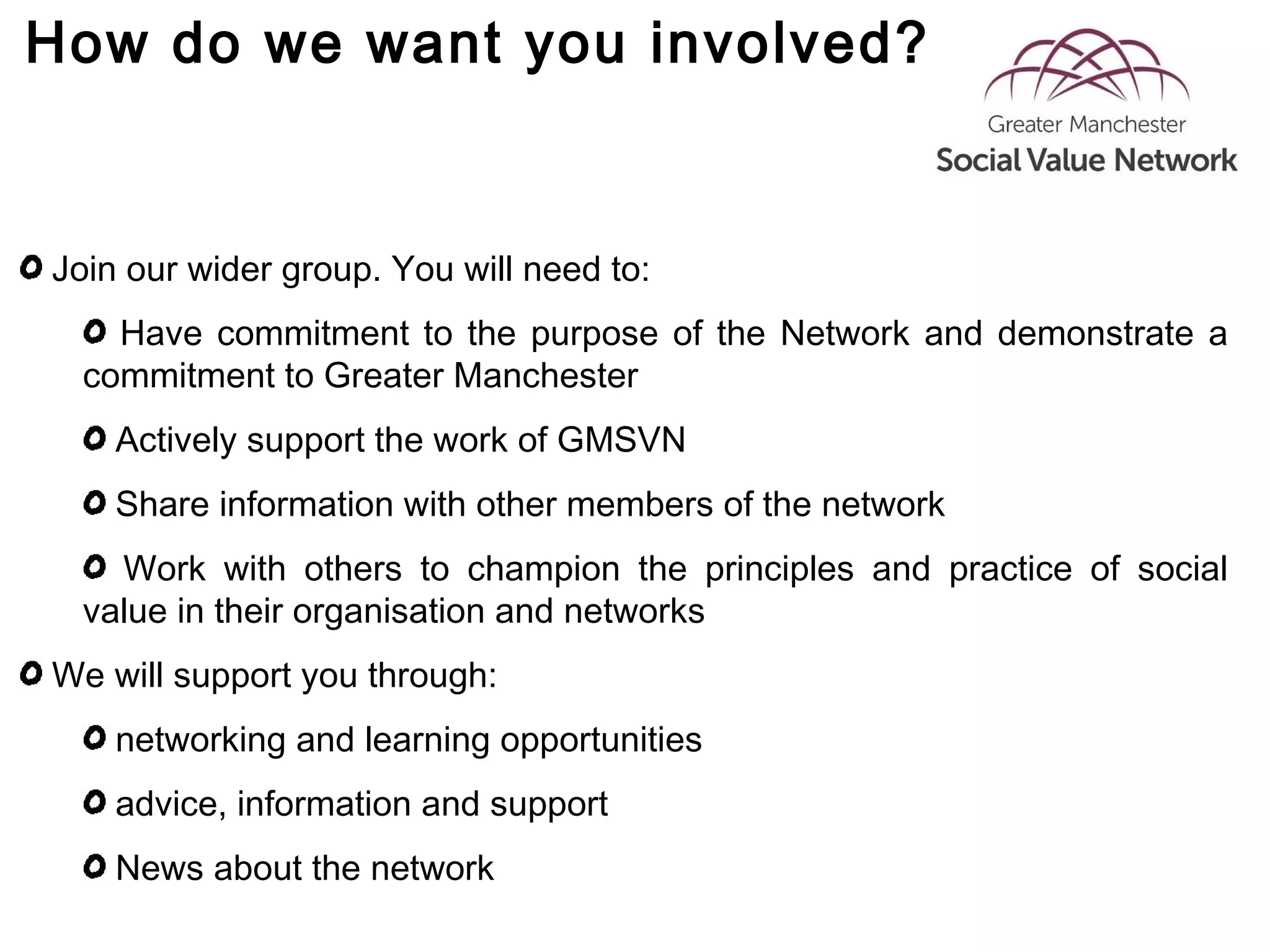 How do we want you involved?
Join our wider group. You will need to:
Have commitment to the purpose of the Network and demonstrate a
commitment to Greater Manchester
Actively support the work of GMSVN
Share information with other members of the network
Work with others to champion the principles and practice of social
value in their organisation and networks
We will support you through:
networking and learning opportunities
advice, information and support
News about the network
 