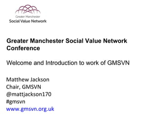 Matthew Jackson
Chair, GMSVN
@mattjackson170
#gmsvn
www.gmsvn.org.uk
Greater Manchester Social Value Network
Conference
Welcome and Introduction to work of GMSVN
 