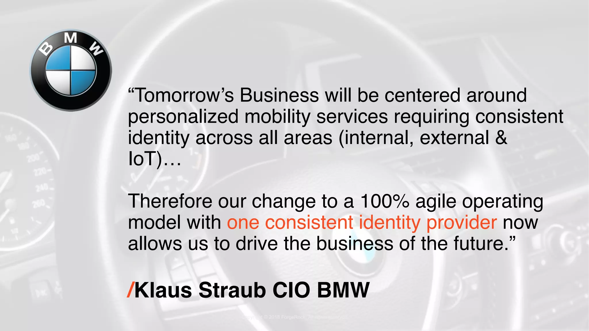 Copyright © 2018 ForgeRock. All rights reserved
“Tomorrow’s Business will be centered around
personalized mobility services requiring consistent
identity across all areas (internal, external &
IoT)…
Therefore our change to a 100% agile operating
model with one consistent identity provider now
allows us to drive the business of the future.”
/Klaus Straub CIO BMW
 