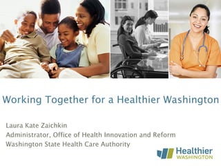 Working Together for a Healthier Washington
Laura Kate Zaichkin
Administrator, Office of Health Innovation and Reform
Washington State Health Care Authority
 