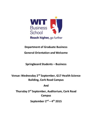 Department of Graduate Business
General Orientation and Welcome
Springboard Students – Business
Venue: Wednesday 2nd
September, G17 Health Science
Building, Cork Road Campus
And
Thursday 3rd
September, Auditorium, Cork Road
Campus
September 2nd
– 4th
2015
 
