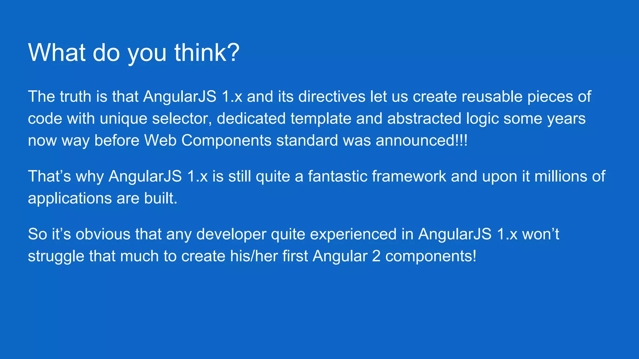 What do you think?
The truth is that AngularJS 1.x and its directives let us create reusable pieces of
code with unique selector, dedicated template and abstracted logic some years
now way before Web Components standard was announced!!!
That’s why AngularJS 1.x is still quite a fantastic framework and upon it millions of
applications are built.
So it’s obvious that any developer quite experienced in AngularJS 1.x won’t
struggle that much to create his/her first Angular 2 components!
 