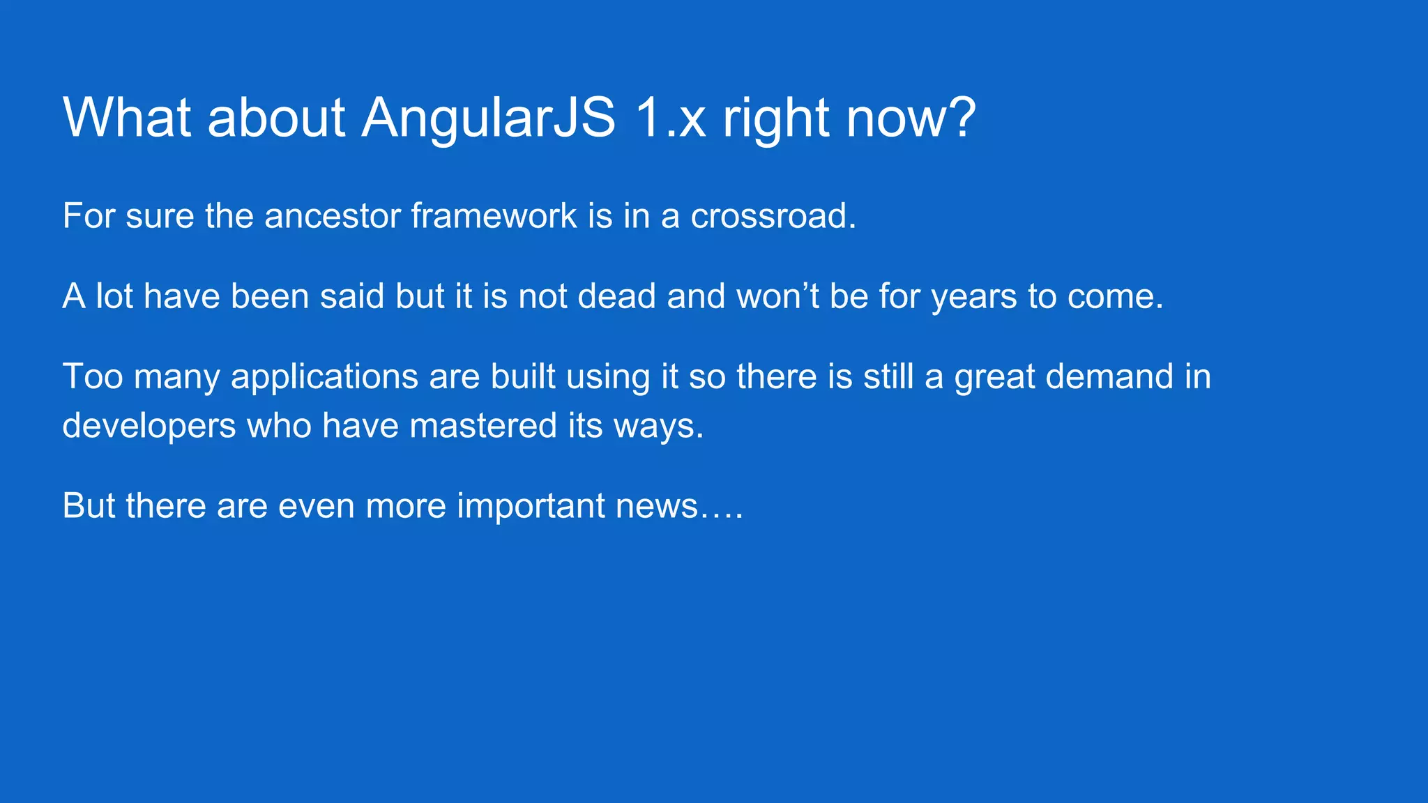 What about AngularJS 1.x right now?
For sure the ancestor framework is in a crossroad.
A lot have been said but it is not dead and won’t be for years to come.
Too many applications are built using it so there is still a great demand in
developers who have mastered its ways.
But there are even more important news….
 