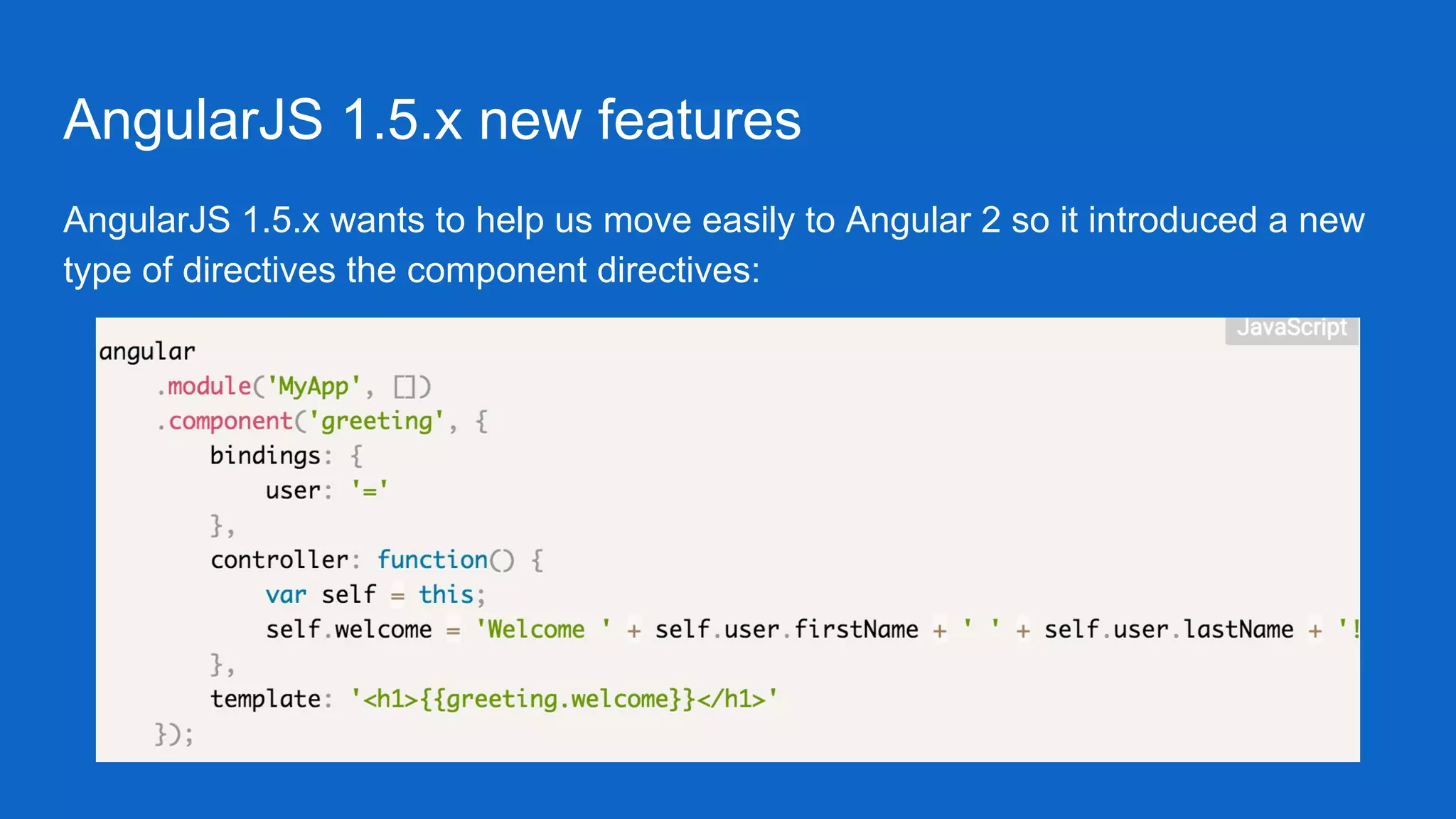 AngularJS 1.5.x new features
AngularJS 1.5.x wants to help us move easily to Angular 2 so it introduced a new
type of directives the component directives:
 