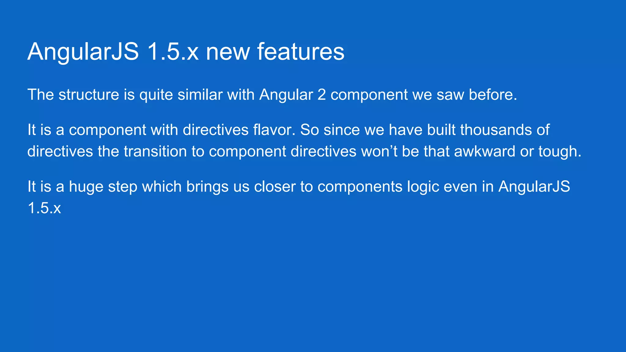 AngularJS 1.5.x new features
The structure is quite similar with Angular 2 component we saw before.
It is a component with directives flavor. So since we have built thousands of
directives the transition to component directives won’t be that awkward or tough.
It is a huge step which brings us closer to components logic even in AngularJS
1.5.x
 