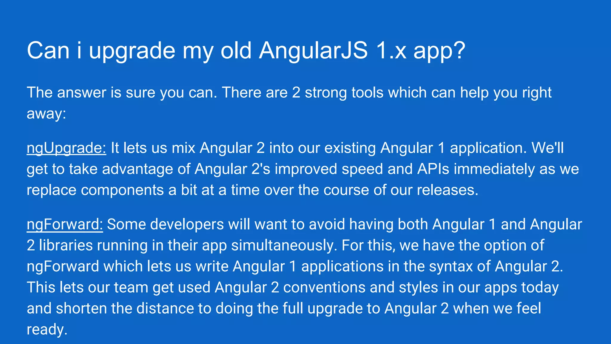Can i upgrade my old AngularJS 1.x app?
The answer is sure you can. There are 2 strong tools which can help you right
away:
ngUpgrade: It lets us mix Angular 2 into our existing Angular 1 application. We'll
get to take advantage of Angular 2's improved speed and APIs immediately as we
replace components a bit at a time over the course of our releases.
ngForward: Some developers will want to avoid having both Angular 1 and Angular
2 libraries running in their app simultaneously. For this, we have the option of
ngForward which lets us write Angular 1 applications in the syntax of Angular 2.
This lets our team get used Angular 2 conventions and styles in our apps today
and shorten the distance to doing the full upgrade to Angular 2 when we feel
ready.
 