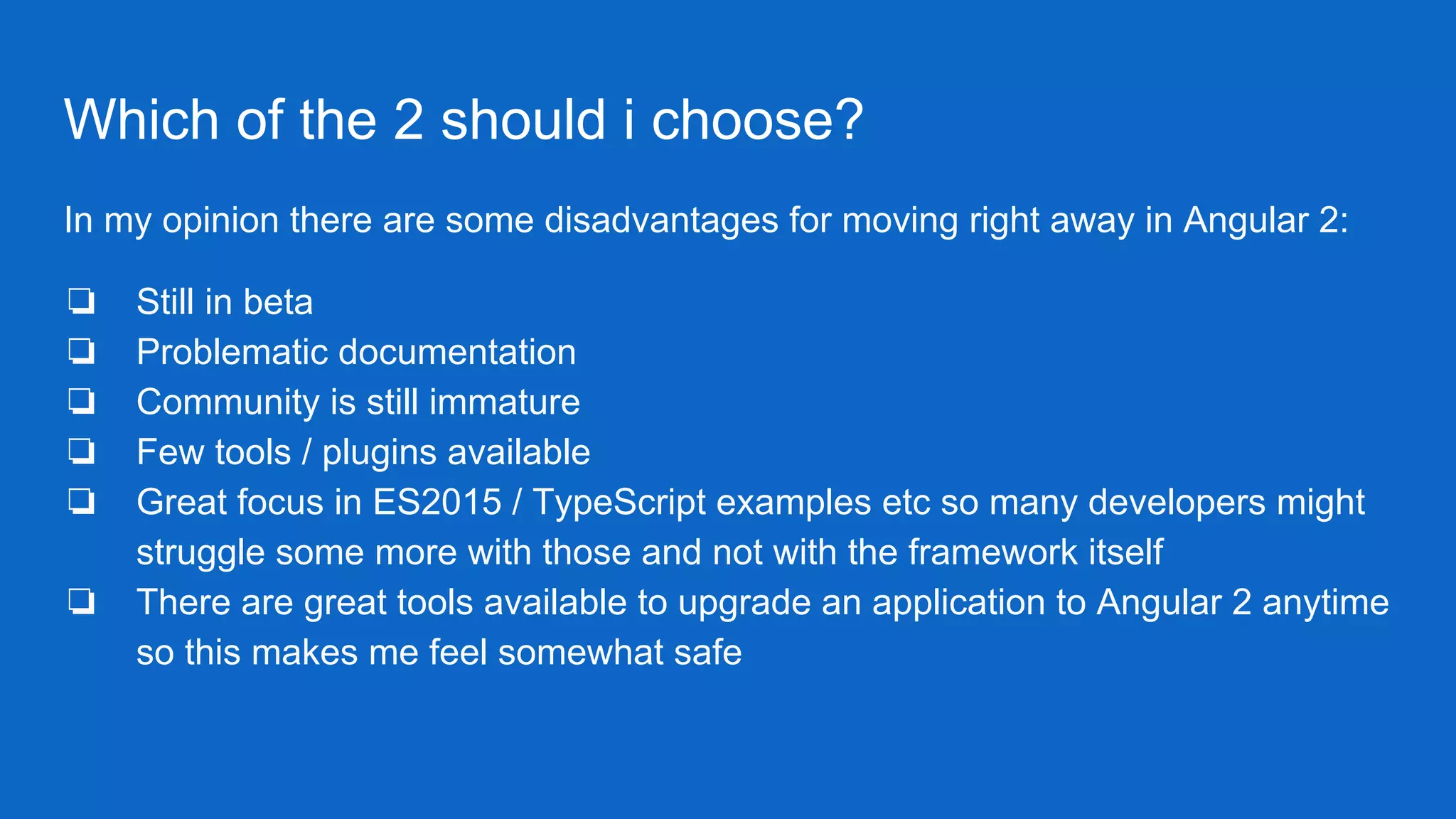 Which of the 2 should i choose?
In my opinion there are some disadvantages for moving right away in Angular 2:
❏ Still in beta
❏ Problematic documentation
❏ Community is still immature
❏ Few tools / plugins available
❏ Great focus in ES2015 / TypeScript examples etc so many developers might
struggle some more with those and not with the framework itself
❏ There are great tools available to upgrade an application to Angular 2 anytime
so this makes me feel somewhat safe
 