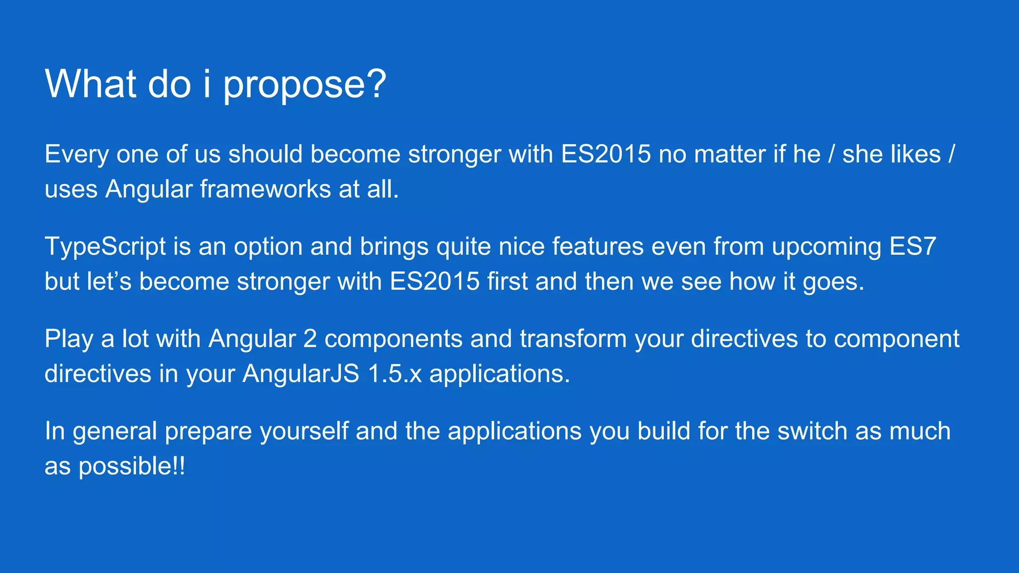 What do i propose?
Every one of us should become stronger with ES2015 no matter if he / she likes /
uses Angular frameworks at all.
TypeScript is an option and brings quite nice features even from upcoming ES7
but let’s become stronger with ES2015 first and then we see how it goes.
Play a lot with Angular 2 components and transform your directives to component
directives in your AngularJS 1.5.x applications.
In general prepare yourself and the applications you build for the switch as much
as possible!!
 