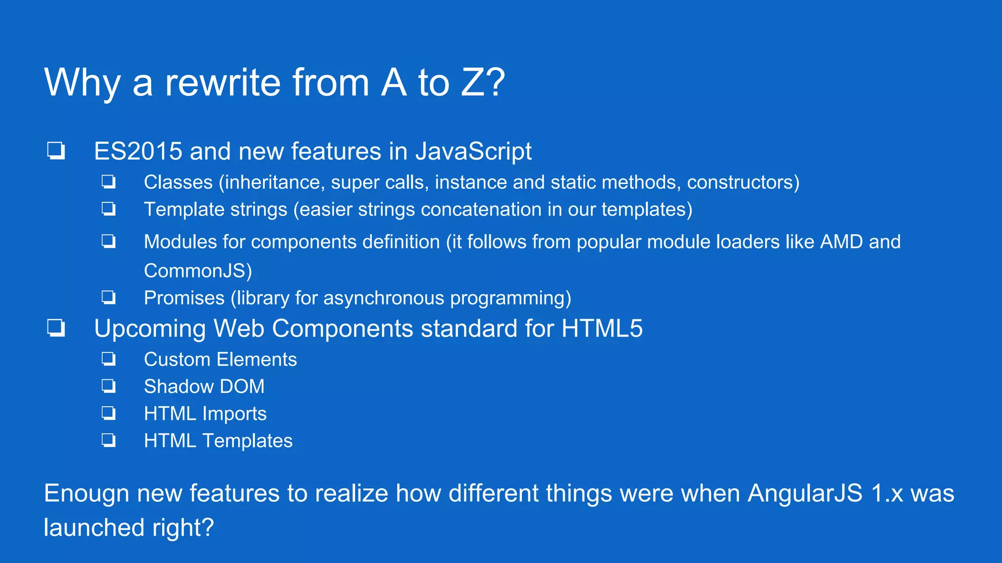 Why a rewrite from A to Z?
❏ ES2015 and new features in JavaScript
❏ Classes (inheritance, super calls, instance and static methods, constructors)
❏ Template strings (easier strings concatenation in our templates)
❏ Modules for components definition (it follows from popular module loaders like AMD and
CommonJS)
❏ Promises (library for asynchronous programming)
❏ Upcoming Web Components standard for HTML5
❏ Custom Elements
❏ Shadow DOM
❏ HTML Imports
❏ HTML Templates
Enougn new features to realize how different things were when AngularJS 1.x was
launched right?
 