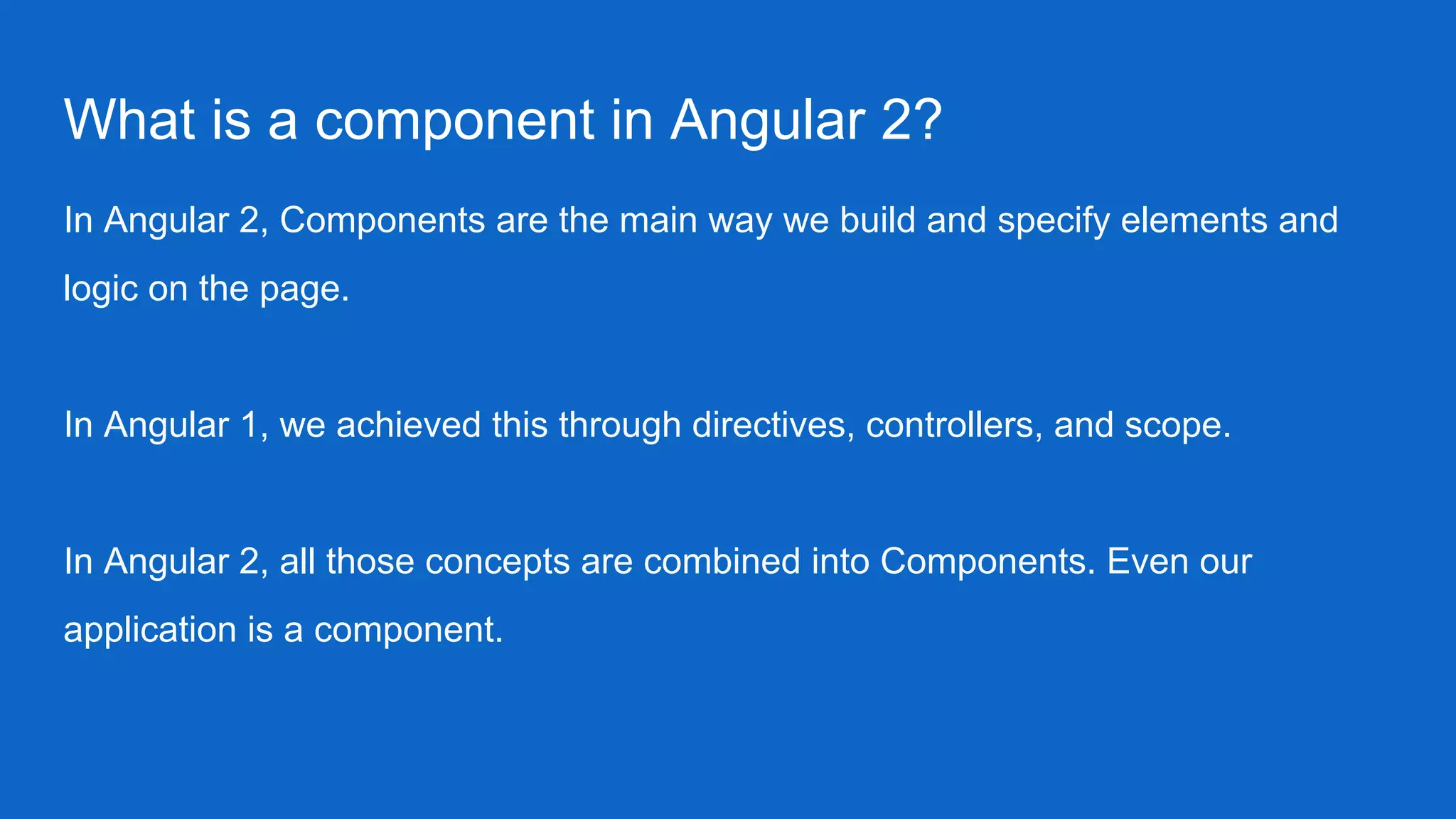 What is a component in Angular 2?
In Angular 2, Components are the main way we build and specify elements and
logic on the page.
In Angular 1, we achieved this through directives, controllers, and scope.
In Angular 2, all those concepts are combined into Components. Even our
application is a component.
 