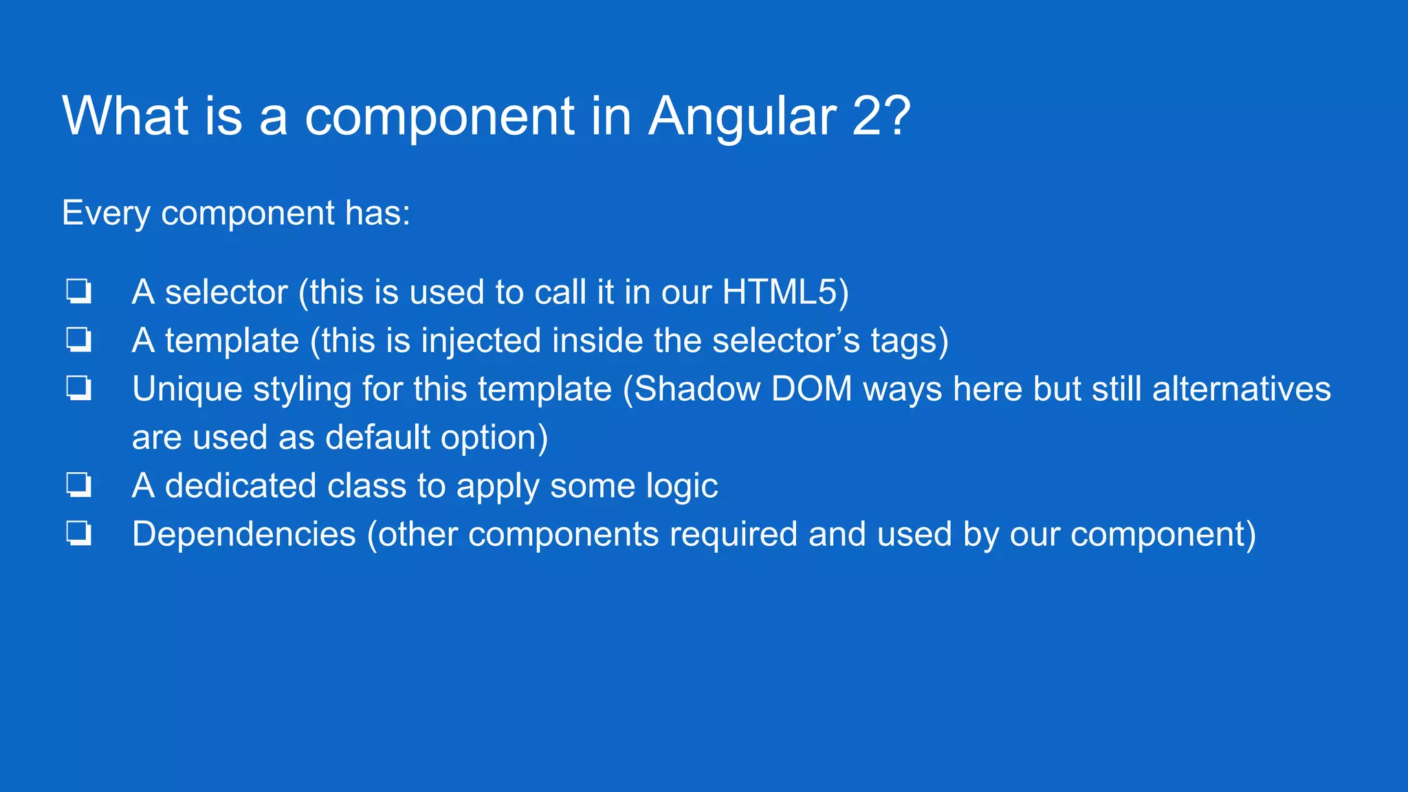 What is a component in Angular 2?
Every component has:
❏ A selector (this is used to call it in our HTML5)
❏ A template (this is injected inside the selector’s tags)
❏ Unique styling for this template (Shadow DOM ways here but still alternatives
are used as default option)
❏ A dedicated class to apply some logic
❏ Dependencies (other components required and used by our component)
 