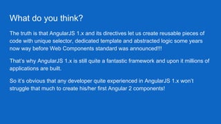 What do you think?
The truth is that AngularJS 1.x and its directives let us create reusable pieces of
code with unique selector, dedicated template and abstracted logic some years
now way before Web Components standard was announced!!!
That’s why AngularJS 1.x is still quite a fantastic framework and upon it millions of
applications are built.
So it’s obvious that any developer quite experienced in AngularJS 1.x won’t
struggle that much to create his/her first Angular 2 components!
 