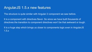 AngularJS 1.5.x new features
The structure is quite similar with Angular 2 component we saw before.
It is a component with directives flavor. So since we have built thousands of
directives the transition to component directives won’t be that awkward or tough.
It is a huge step which brings us closer to components logic even in AngularJS
1.5.x
 