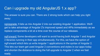 Can i upgrade my old AngularJS 1.x app?
The answer is sure you can. There are 2 strong tools which can help you right
away:
ngUpgrade: It lets us mix Angular 2 into our existing Angular 1 application. We'll
get to take advantage of Angular 2's improved speed and APIs immediately as we
replace components a bit at a time over the course of our releases.
ngForward: Some developers will want to avoid having both Angular 1 and Angular
2 libraries running in their app simultaneously. For this, we have the option of
ngForward which lets us write Angular 1 applications in the syntax of Angular 2.
This lets our team get used Angular 2 conventions and styles in our apps today
and shorten the distance to doing the full upgrade to Angular 2 when we feel
ready.
 
