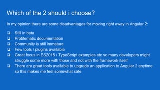 Which of the 2 should i choose?
In my opinion there are some disadvantages for moving right away in Angular 2:
❏ Still in beta
❏ Problematic documentation
❏ Community is still immature
❏ Few tools / plugins available
❏ Great focus in ES2015 / TypeScript examples etc so many developers might
struggle some more with those and not with the framework itself
❏ There are great tools available to upgrade an application to Angular 2 anytime
so this makes me feel somewhat safe
 