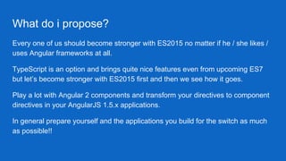 What do i propose?
Every one of us should become stronger with ES2015 no matter if he / she likes /
uses Angular frameworks at all.
TypeScript is an option and brings quite nice features even from upcoming ES7
but let’s become stronger with ES2015 first and then we see how it goes.
Play a lot with Angular 2 components and transform your directives to component
directives in your AngularJS 1.5.x applications.
In general prepare yourself and the applications you build for the switch as much
as possible!!
 