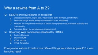 Why a rewrite from A to Z?
❏ ES2015 and new features in JavaScript
❏ Classes (inheritance, super calls, instance and static methods, constructors)
❏ Template strings (easier strings concatenation in our templates)
❏ Modules for components definition (it follows from popular module loaders like AMD and
CommonJS)
❏ Promises (library for asynchronous programming)
❏ Upcoming Web Components standard for HTML5
❏ Custom Elements
❏ Shadow DOM
❏ HTML Imports
❏ HTML Templates
Enougn new features to realize how different things were when AngularJS 1.x was
launched right?
 