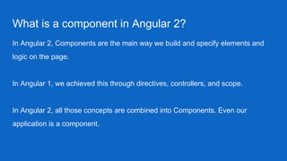 What is a component in Angular 2?
In Angular 2, Components are the main way we build and specify elements and
logic on the page.
In Angular 1, we achieved this through directives, controllers, and scope.
In Angular 2, all those concepts are combined into Components. Even our
application is a component.
 