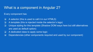 What is a component in Angular 2?
Every component has:
❏ A selector (this is used to call it in our HTML5)
❏ A template (this is injected inside the selector’s tags)
❏ Unique styling for this template (Shadow DOM ways here but still alternatives
are used as default option)
❏ A dedicated class to apply some logic
❏ Dependencies (other components required and used by our component)
 
