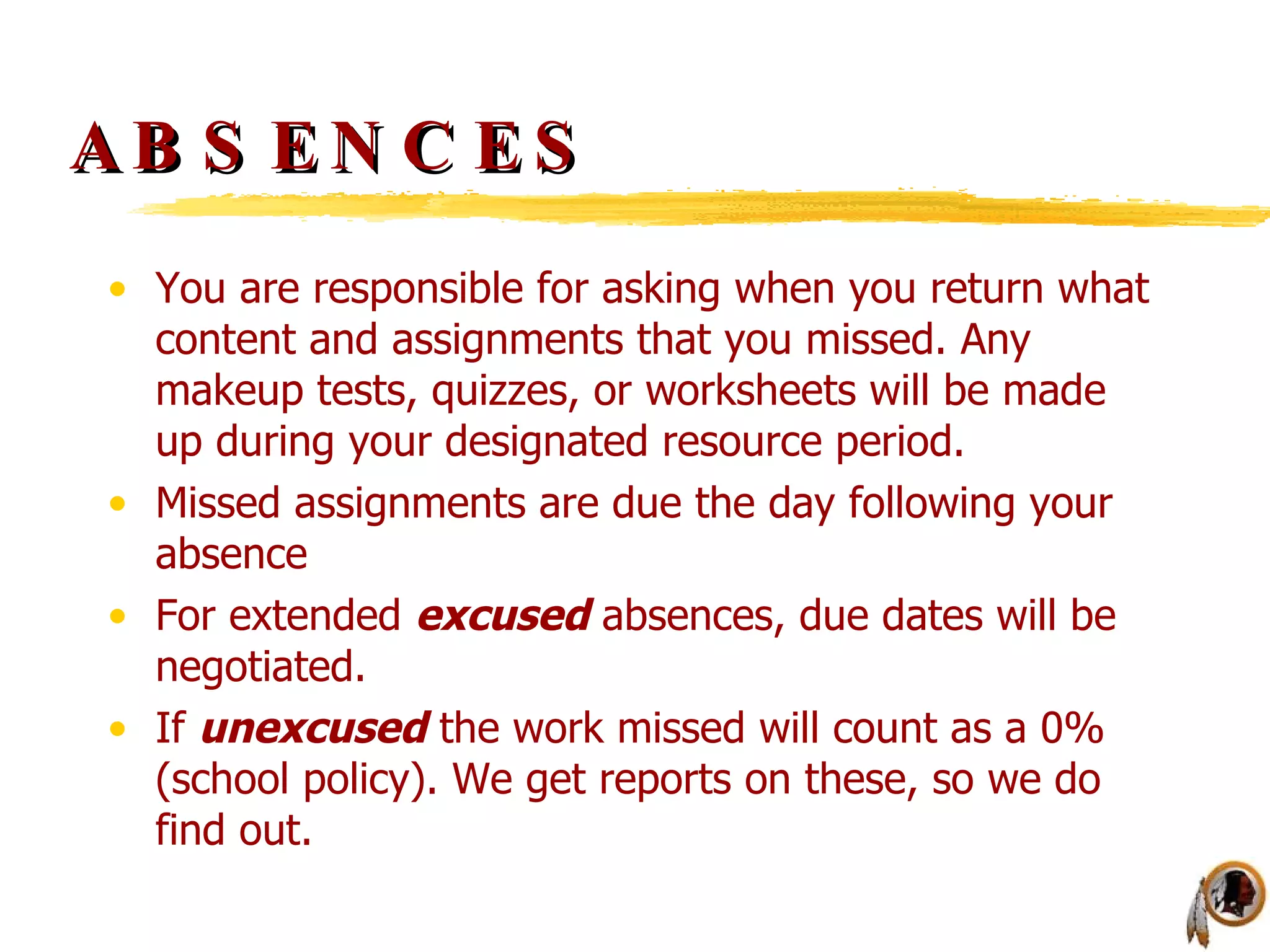 ABSENCES You are responsible for asking when you return what content and assignments that you missed. Any makeup tests, quizzes, or worksheets will be made up during your designated resource period. Missed assignments are due the day following your absence For extended  excused  absences, due dates will be negotiated.  If  unexcused  the work missed will count as a 0% (school policy). We get reports on these, so we do find out. 