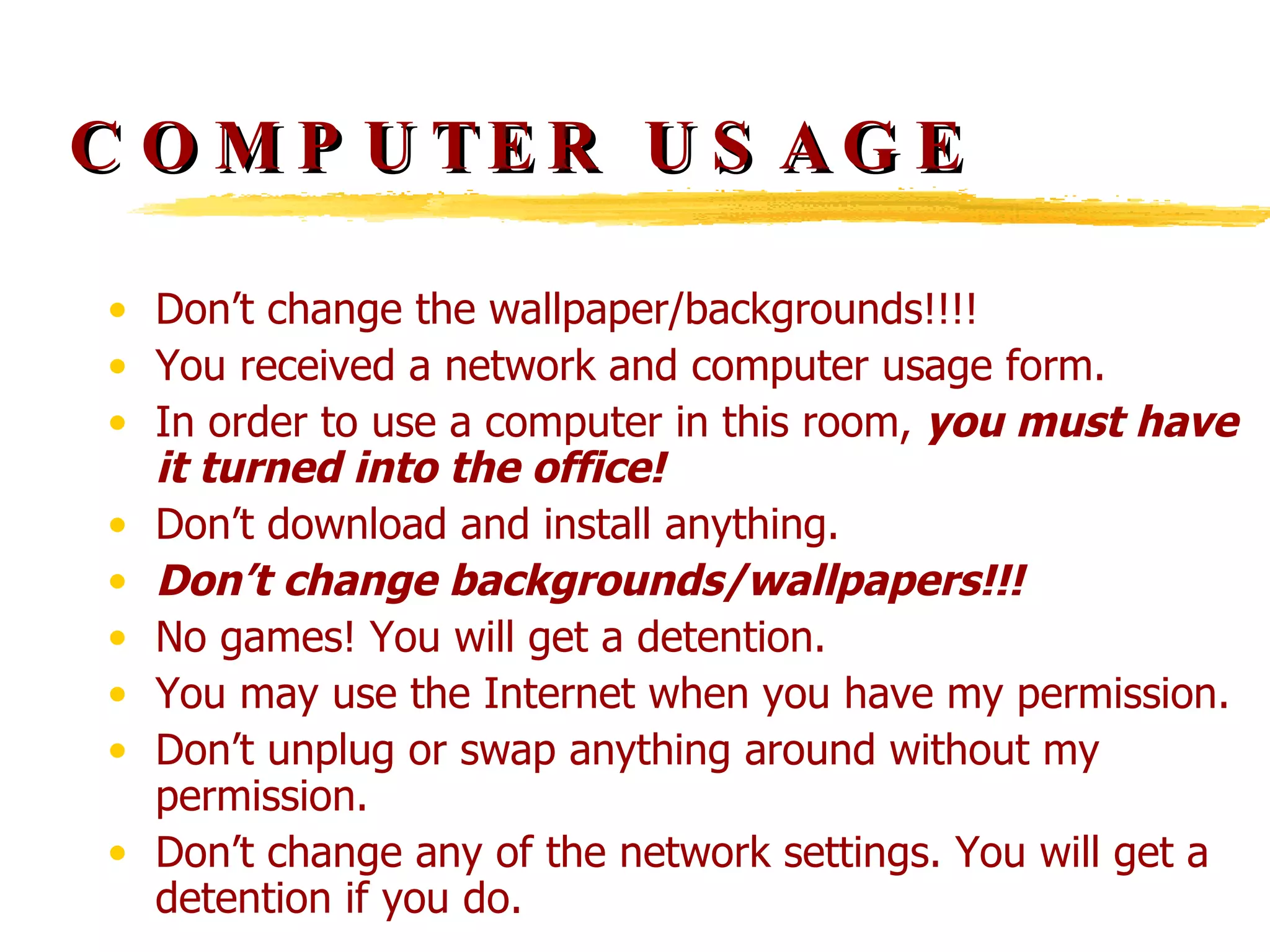 COMPUTER USAGE Don’t change the wallpaper/backgrounds!!!! You received a network and computer usage form. In order to use a computer in this room,  you must have it turned into the office! Don’t download and install anything. Don’t change backgrounds/wallpapers!!! No games! You will get a detention. You may use the Internet when you have my permission. Don’t unplug or swap anything around without my permission. Don’t change any of the network settings. You will get a detention if you do. 