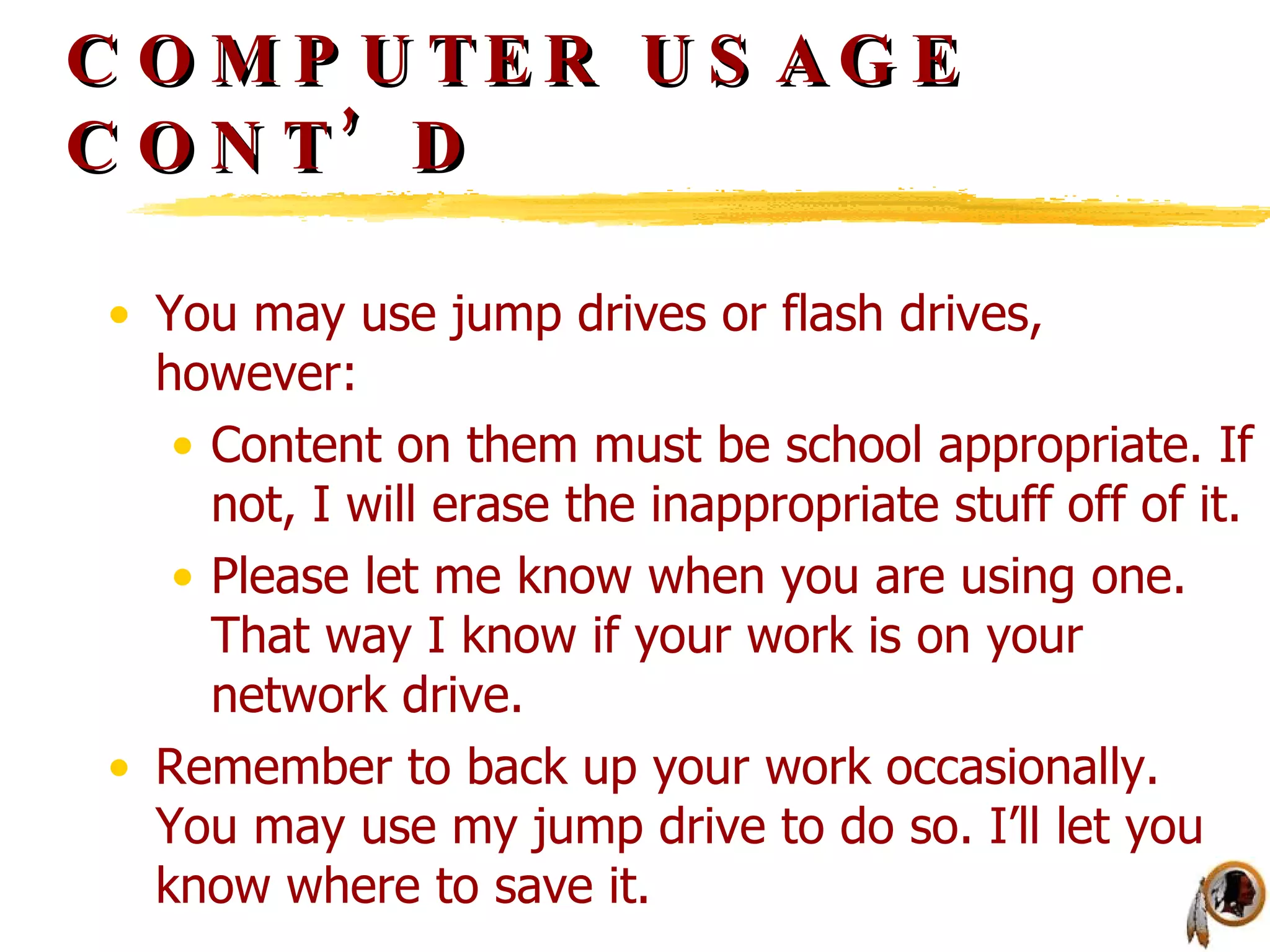 COMPUTER USAGE CONT’D You may use jump drives or flash drives, however: Content on them must be school appropriate. If not, I will erase the inappropriate stuff off of it. Please let me know when you are using one. That way I know if your work is on your network drive. Remember to back up your work occasionally. You may use my jump drive to do so. I’ll let you know where to save it. 