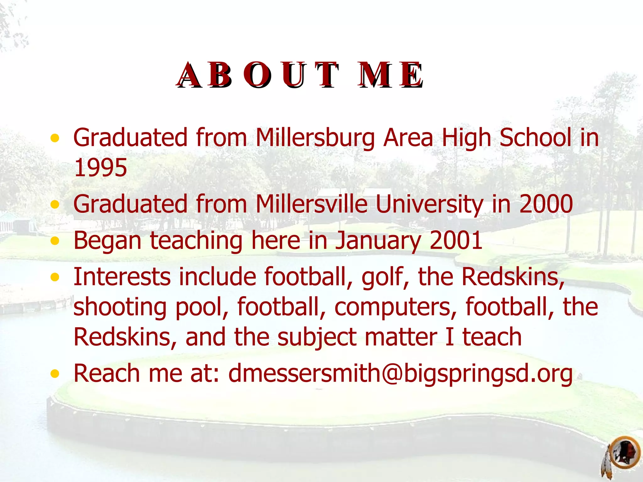 ABOUT ME Graduated from Millersburg Area High School in 1995 Graduated from Millersville University in 2000 Began teaching here in January 2001 Interests include football, golf, the Redskins, shooting pool, football, computers, football, the Redskins, and the subject matter I teach Reach me at:  [email_address] 
