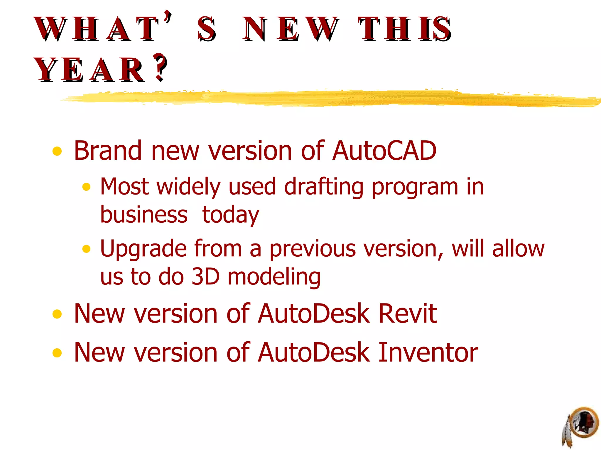 WHAT’S NEW THIS YEAR? Brand new version of AutoCAD Most widely used drafting program in business  today Upgrade from a previous version, will allow us to do 3D modeling New version of AutoDesk Revit New version of AutoDesk Inventor 