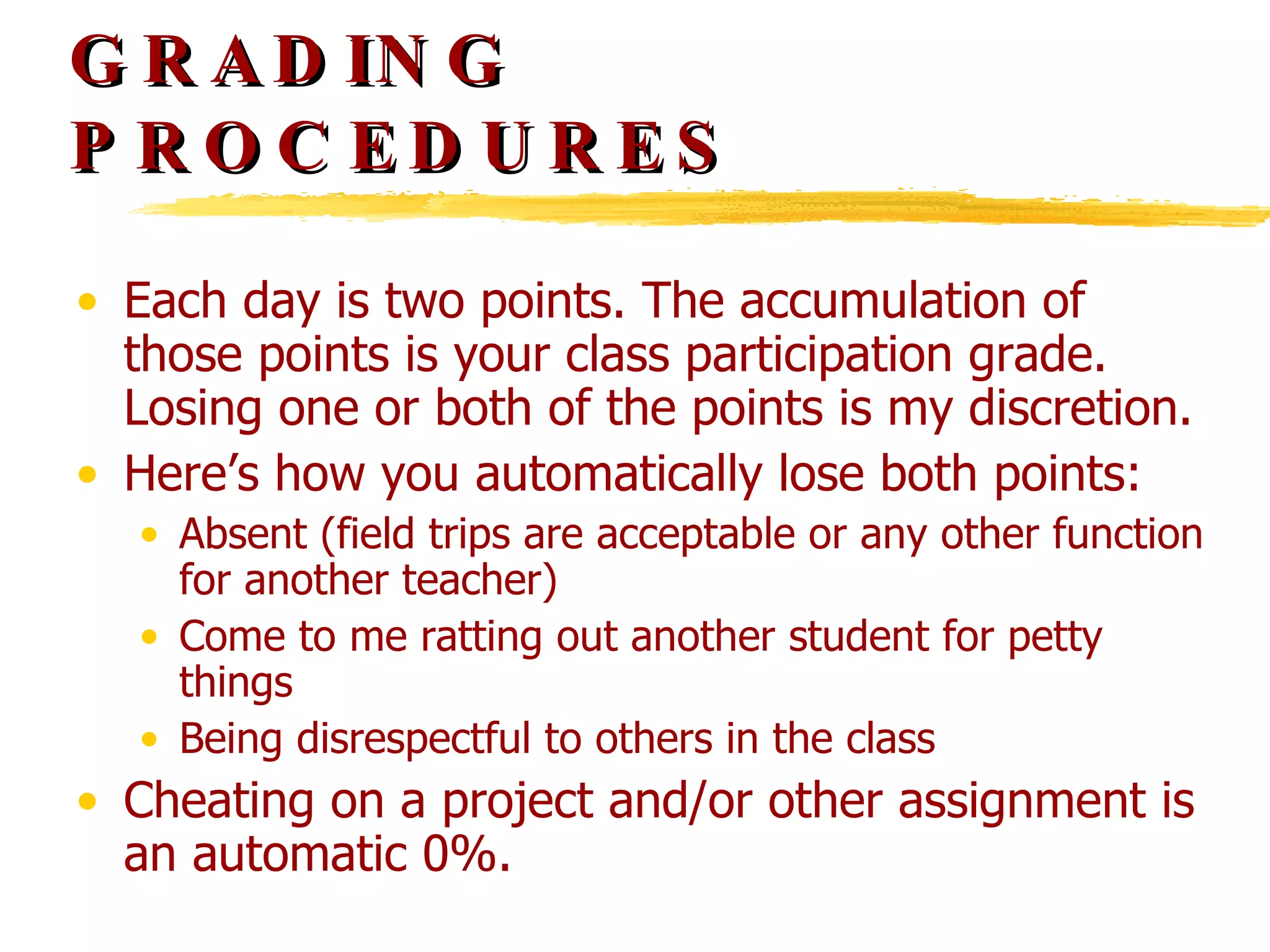 GRADING PROCEDURES Each day is two points. The accumulation of those points is your class participation grade. Losing one or both of the points is my discretion.  Here’s how you automatically lose both points: Absent (field trips are acceptable or any other function for another teacher) Come to me ratting out another student for petty things Being disrespectful to others in the class Cheating on a project and/or other assignment is an automatic 0%. 