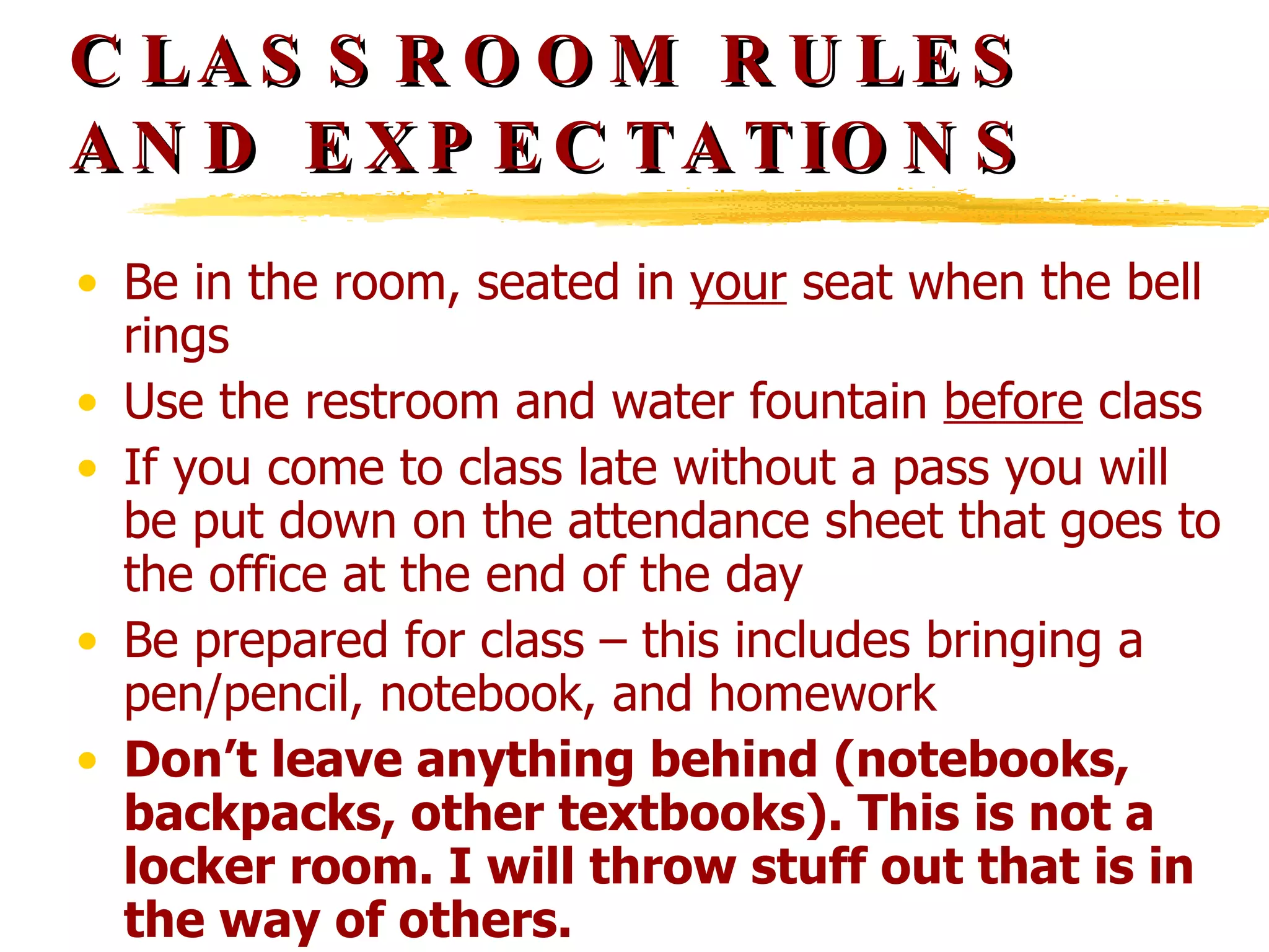 CLASSROOM RULES AND EXPECTATIONS Be in the room, seated in  your  seat when the bell rings Use the restroom and water fountain  before  class If you come to class late without a pass you will be put down on the attendance sheet that goes to the office at the end of the day Be prepared for class – this includes bringing a pen/pencil, notebook, and homework Don’t leave anything behind (notebooks, backpacks, other textbooks). This is not a locker room. I will throw stuff out that is in the way of others. 
