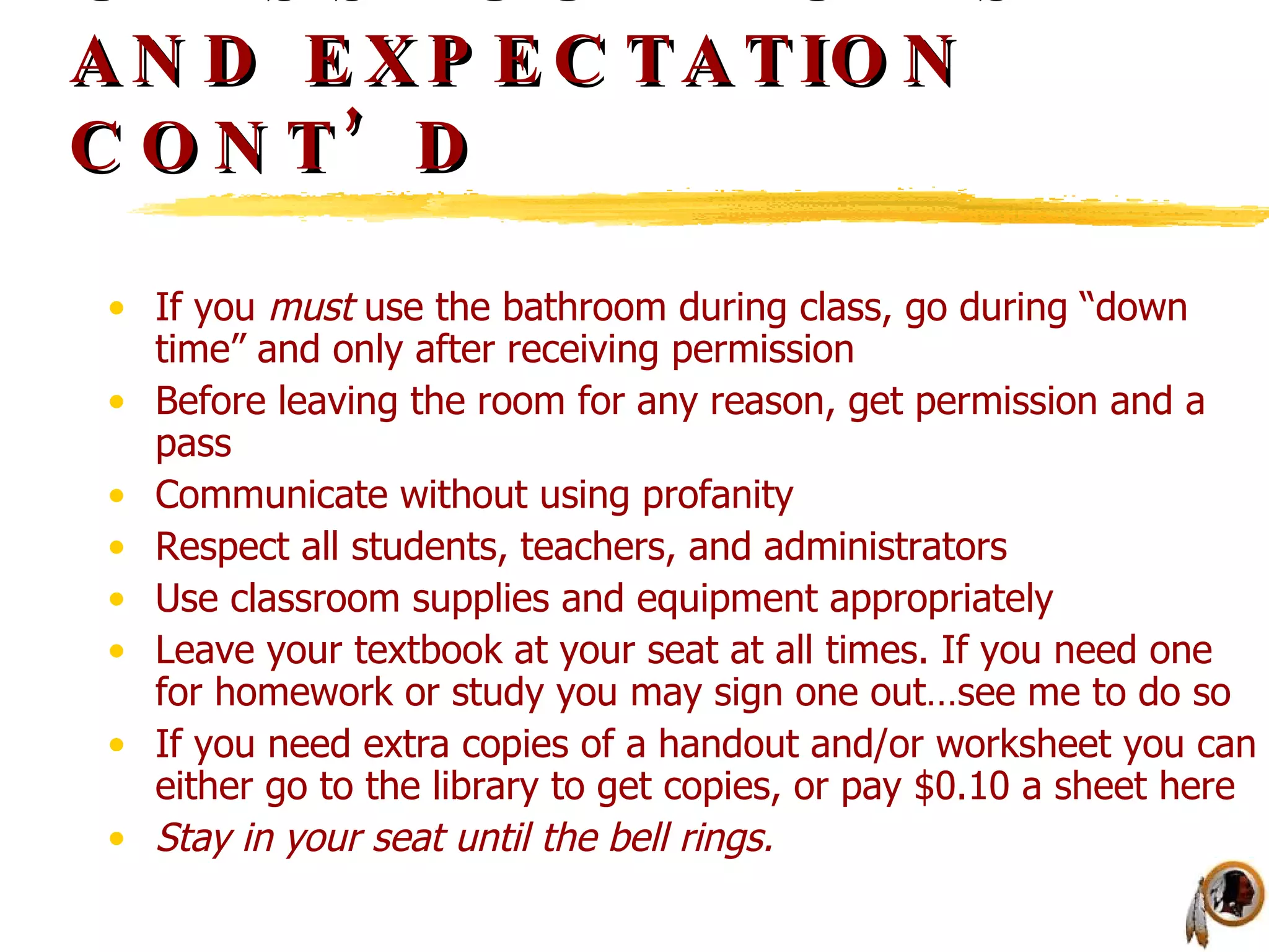 CLASSROOM RULES AND EXPECTATION CONT’D If you  must  use the bathroom during class, go during “down time” and only after receiving permission Before leaving the room for any reason, get permission and a pass Communicate without using profanity Respect all students, teachers, and administrators Use classroom supplies and equipment appropriately Leave your textbook at your seat at all times. If you need one for homework or study you may sign one out…see me to do so If you need extra copies of a handout and/or worksheet you can either go to the library to get copies, or pay $0.10 a sheet here Stay in your seat until the bell rings. 