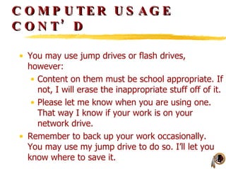 COMPUTER USAGE CONT’D You may use jump drives or flash drives, however: Content on them must be school appropriate. If not, I will erase the inappropriate stuff off of it. Please let me know when you are using one. That way I know if your work is on your network drive. Remember to back up your work occasionally. You may use my jump drive to do so. I’ll let you know where to save it. 