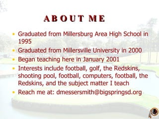 ABOUT ME Graduated from Millersburg Area High School in 1995 Graduated from Millersville University in 2000 Began teaching here in January 2001 Interests include football, golf, the Redskins, shooting pool, football, computers, football, the Redskins, and the subject matter I teach Reach me at:  [email_address] 