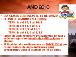 AÑO 2010 LAS CLASES COMIENZAN EL 15 DE MARZO EL AÑO SE DIVIDIRA EN 4  TERMS : TERM 1: del 15/3 al 10/5 TERM 2: del 11/5 al 5/7 TERM 3: del 6/7 al 13/9 TERM 4: del 14/9 al 3/12 Luego de cada trimestre realizaremos un  test  y se le entregara un  boletín de calificaciones  al alumno Al final del año realizaremos un  MOCK EXAM  que es un examen de años anteriores para prepararnos para el examen de fin de curso 