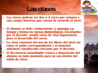 Las clases Las clases podran ser dos o 3 veces por semana y con cargas horarias que varían de acuerdo al nivel. El alumno se debe comprometer a  entregar en tiempo y forma  las  tareas domiciliarias  encargadas por el docente, siendo estas de vital importancia para el desarrollo del curso. La clase constará del uso de los libros del nivel así como el audio correspondiente y el material adicional considerado relevante por el docente. El diccionario monolingüe estará a disposición del alumno en todo momento para su uso dentro del salón de clase. 